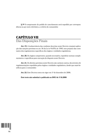 86
§ 3º O comprovante do pedido de cancelamento será expedido por correspon-
dência ou por meio eletrônico, a critério do consumidor.
CAPÍTULO VII
Das Disposições Finais
Art. 19. A inobservância das condutas descritas neste Decreto ensejará aplica-
ção das sanções previstas no art. 56 da Lei nº 8.078, de 1990, sem prejuízo das cons-
tantes dos regulamentos específicos dos órgãos e entidades reguladoras.
Art. 20. Os órgãos competentes, quando necessário, expedirão normas comple-
mentares e específicas para execução do disposto neste Decreto.
Art. 21. Os direitos previstos neste Decreto não excluem outros, decorrentes de
regulamentações expedidas pelos órgãos e entidades reguladores, desde que mais be-
néficos para o consumidor.
Art. 22. Este Decreto entra em vigor em 1º de dezembro de 2008.
Este texto não substitui o publicado no DOU de 1º.8.2008
 