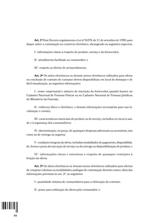 88
Art. 1º Este Decreto regulamenta a Lei nº 8.078, de 11 de setembro de 1990, para
dispor sobre a contratação no comércio eletrônico, abrangendo os seguintes aspectos:
I - informações claras a respeito do produto, serviço e do fornecedor;
II - atendimento facilitado ao consumidor; e
III - respeito ao direito de arrependimento.
Art. 2º Os sítios eletrônicos ou demais meios eletrônicos utilizados para oferta
ou conclusão de contrato de consumo devem disponibilizar, em local de destaque e de
fácil visualização, as seguintes informações:
I - nome empresarial e número de inscrição do fornecedor, quando houver, no
Cadastro Nacional de Pessoas Físicas ou no Cadastro Nacional de Pessoas Jurídicas
do Ministério da Fazenda;
II - endereço físico e eletrônico, e demais informações necessárias para sua lo-
calização e contato;
III - características essenciais do produto ou do serviço, incluídos os riscos à saú-
de e à segurança dos consumidores;
IV - discriminação, no preço, de quaisquer despesas adicionais ou acessórias, tais
como as de entrega ou seguros;
V - condições integrais da oferta, incluídas modalidades de pagamento, disponibilida-
de, forma e prazo da execução do serviço ou da entrega ou disponibilização do produto; e
VI - informações claras e ostensivas a respeito de quaisquer restrições à
fruição da oferta.
Art. 3º Os sítios eletrônicos ou demais meios eletrônicos utilizados para ofertas
de compras coletivas ou modalidades análogas de contratação deverão conter, além das
informações previstas no art. 2º, as seguintes:
I - quantidade mínima de consumidores para a efetivação do contrato;
II - prazo para utilização da oferta pelo consumidor; e
 