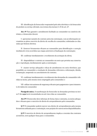 Código de Defesa do Consumidor  -  89
III - identificação do fornecedor responsável pelo sítio eletrônico e do fornecedor
do produto ou serviço ofertado, nos termos dos incisos I e II do art. 2º.
Art. 4º Para garantir o atendimento facilitado ao consumidor no comércio ele-
trônico, o fornecedor deverá:
I - apresentar sumário do contrato antes da contratação, com as informações ne-
cessárias ao pleno exercício do direito de escolha do consumidor, enfatizadas as cláu-
sulas que limitem direitos;
II - fornecer ferramentas eficazes ao consumidor para identificação e correção
imediata de erros ocorridos nas etapas anteriores à finalização da contratação;
III - confirmar imediatamente o recebimento da aceitação da oferta;
IV - disponibilizar o contrato ao consumidor em meio que permita sua conserva-
ção e reprodução, imediatamente após a contratação;
V - manter serviço adequado e eficaz de atendimento em meio eletrônico, que
possibilite ao consumidor a resolução de demandas referentes a informação, dúvida,
reclamação, suspensão ou cancelamento do contrato;
VI - confirmar imediatamente o recebimento das demandas do consumidor refe-
ridas no inciso, pelo mesmo meio empregado pelo consumidor; e
VII - utilizar mecanismos de segurança eficazes para pagamento e para tratamen-
to de dados do consumidor.
Parágrafo único. A manifestação do fornecedor às demandas previstas no inci-
so V do caput será encaminhada em até cinco dias ao consumidor.
Art. 5º O fornecedor deve informar, de forma clara e ostensiva, os meios adequa-
dos e eficazes para o exercício do direito de arrependimento pelo consumidor.
§ 1º O consumidor poderá exercer seu direito de arrependimento pela mesma
ferramenta utilizada para a contratação, sem prejuízo de outros meios disponibilizados.
§ 2º O exercício do direito de arrependimento implica a rescisão dos contratos
acessórios, sem qualquer ônus para o consumidor.
 