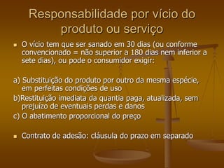 Responsabilidade por vício do
produto ou serviço
 O vício tem que ser sanado em 30 dias (ou conforme
convencionado = não superior a 180 dias nem inferior a
sete dias), ou pode o consumidor exigir:
a) Substituição do produto por outro da mesma espécie,
em perfeitas condições de uso
b)Restituição imediata da quantia paga, atualizada, sem
prejuízo de eventuais perdas e danos
c) O abatimento proporcional do preço
 Contrato de adesão: cláusula do prazo em separado
 