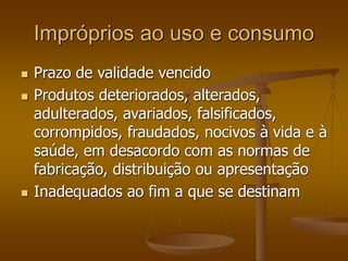 Impróprios ao uso e consumo
 Prazo de validade vencido
 Produtos deteriorados, alterados,
adulterados, avariados, falsificados,
corrompidos, fraudados, nocivos à vida e à
saúde, em desacordo com as normas de
fabricação, distribuição ou apresentação
 Inadequados ao fim a que se destinam
 