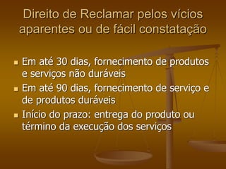 Direito de Reclamar pelos vícios
aparentes ou de fácil constatação
 Em até 30 dias, fornecimento de produtos
e serviços não duráveis
 Em até 90 dias, fornecimento de serviço e
de produtos duráveis
 Início do prazo: entrega do produto ou
término da execução dos serviços
 