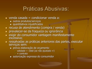 Práticas Abusivas:
 venda casada = condicionar venda a:
 outros produtos/serviços
 quantitativos injustificados
 recusa de atendimento (compra / venda)
 prevalecer-se da fraqueza ou ignorância
 exigir do consumidor vantagem manifestamente
excessiva;
 ressalvadas as práticas anteriores das partes, executar
serviços sem:
 prévia elaboração de orçamento
 validade = 10dd (se não ajustado ≠)
 ≈ contrato
 autorização expressa do consumidor
 