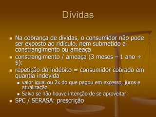 Dívidas
 Na cobrança de dívidas, o consumidor não pode
ser exposto ao ridículo, nem submetido a
constrangimento ou ameaça
 constrangimento / ameaça (3 meses – 1 ano +
$):
 repetição do indébito = consumidor cobrado em
quantia indevida
 valor igual ou 2x do que pagou em excesso, juros e
atualização
 Salvo se não houve intenção de se aproveitar
 SPC / SERASA: prescrição
 