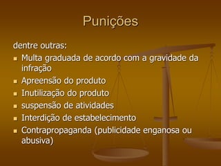 Punições
dentre outras:
 Multa graduada de acordo com a gravidade da
infração
 Apreensão do produto
 Inutilização do produto
 suspensão de atividades
 Interdição de estabelecimento
 Contrapropaganda (publicidade enganosa ou
abusiva)
 
