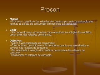 Procon
 Missão
- Promover o equilíbrio das relações de consumo por meio da aplicação das
normas de defesa do consumidor em benefício da sociedade.
 Visão
- Ser nacionalmente reconhecido como referência na solução dos conflitos
decorrentes das relações de consumo.
 Objetivos
- Suprir a vulnerabilidade do consumidor;
- Conscientizar consumidores e fornecedores quanto aos seus direitos e
deveres nas relações de consumo;
- Dar celeridade à solução dos conflitos decorrentes das relações de
consumo;
- Harmonizar as relações de consumo.
 