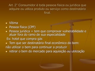 Art. 2° Consumidor é toda pessoa física ou jurídica que
adquire ou utiliza produto ou serviço como destinatário
final.
 Vítima
 Pessoa física (CPF)
 Pessoa jurídica = tem que comprovar vulnerabilidade e
atuar fora do ramo de sua especialidade
Ex: hotel que compra gás
 Tem que ser destinatário final econômico do bem:
não utilizar o bem para continuar a produzir
 retirar o bem do mercado para aquisição ou utilização
 