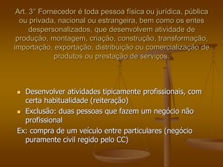 Art. 3° Fornecedor é toda pessoa física ou jurídica, pública
ou privada, nacional ou estrangeira, bem como os entes
despersonalizados, que desenvolvem atividade de
produção, montagem, criação, construção, transformação,
importação, exportação, distribuição ou comercialização de
produtos ou prestação de serviços.
 Desenvolver atividades tipicamente profissionais, com
certa habitualidade (reiteração)
 Exclusão: duas pessoas que fazem um negócio não
profissional
Ex: compra de um veículo entre particulares (negócio
puramente civil regido pelo CC)
 