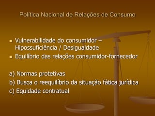 Política Nacional de Relações de Consumo
 Vulnerabilidade do consumidor –
Hipossuficiência / Desigualdade
 Equilíbrio das relações consumidor-fornecedor
a) Normas protetivas
b) Busca o reequilíbrio da situação fática jurídica
c) Equidade contratual
 