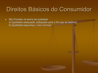 Direitos Básicos do Consumidor
 São firmados na teoria da qualidade
a) Qualidade-adequação (adequado para o fim que se destina)
b) Qualidade-segurança ( risco normal)
 