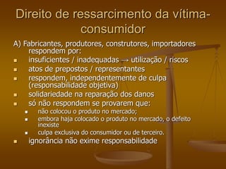 Direito de ressarcimento da vítima-
consumidor
A) Fabricantes, produtores, construtores, importadores
respondem por:
 insuficientes / inadequadas → utilização / riscos
 atos de prepostos / representantes
 respondem, independentemente de culpa
(responsabilidade objetiva)
 solidariedade na reparação dos danos
 só não respondem se provarem que:
 não colocou o produto no mercado;
 embora haja colocado o produto no mercado, o defeito
inexiste
 culpa exclusiva do consumidor ou de terceiro.
 ignorância não exime responsabilidade
 