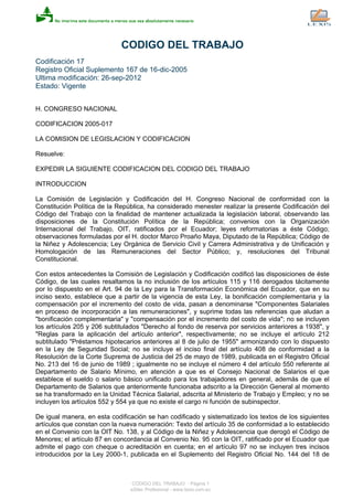 CODIGO DEL TRABAJO
Codificación 17
Registro Oficial Suplemento 167 de 16-dic-2005
Ultima modificación: 26-sep-2012
Estado: Vigente
H. CONGRESO NACIONAL
CODIFICACION 2005-017
LA COMISION DE LEGISLACION Y CODIFICACION
Resuelve:
EXPEDIR LA SIGUIENTE CODIFICACION DEL CODIGO DEL TRABAJO
INTRODUCCION
La Comisión de Legislación y Codificación del H. Congreso Nacional de conformidad con la
Constitución Política de la República, ha considerado menester realizar la presente Codificación del
Código del Trabajo con la finalidad de mantener actualizada la legislación laboral, observando las
disposiciones de la Constitución Política de la República; convenios con la Organización
Internacional del Trabajo, OIT, ratificados por el Ecuador; leyes reformatorias a éste Código;
observaciones formuladas por el H. doctor Marco Proaño Maya, Diputado de la República; Código de
la Niñez y Adolescencia; Ley Orgánica de Servicio Civil y Carrera Administrativa y de Unificación y
Homologación de las Remuneraciones del Sector Público; y, resoluciones del Tribunal
Constitucional.
Con estos antecedentes la Comisión de Legislación y Codificación codificó las disposiciones de éste
Código, de las cuales resaltamos la no inclusión de los artículos 115 y 116 derogados tácitamente
por lo dispuesto en el Art. 94 de la Ley para la Transformación Económica del Ecuador, que en su
inciso sexto, establece que a partir de la vigencia de esta Ley, la bonificación complementaria y la
compensación por el incremento del costo de vida, pasan a denominarse "Componentes Salariales
en proceso de incorporación a las remuneraciones", y suprime todas las referencias que aludan a
"bonificación complementaria" y "compensación por el incremento del costo de vida"; no se incluyen
los artículos 205 y 206 subtitulados "Derecho al fondo de reserva por servicios anteriores a 1938", y
"Reglas para la aplicación del artículo anterior", respectivamente; no se incluye el artículo 212
subtitulado "Préstamos hipotecarios anteriores al 8 de julio de 1955" armonizando con lo dispuesto
en la Ley de Seguridad Social; no se incluye el inciso final del artículo 408 de conformidad a la
Resolución de la Corte Suprema de Justicia del 25 de mayo de 1989, publicada en el Registro Oficial
No. 213 del 16 de junio de 1989 ; igualmente no se incluye el número 4 del artículo 550 referente al
Departamento de Salario Mínimo, en atención a que es el Consejo Nacional de Salarios el que
establece el sueldo o salario básico unificado para los trabajadores en general, además de que el
Departamento de Salarios que anteriormente funcionaba adscrito a la Dirección General al momento
se ha transformado en la Unidad Técnica Salarial, adscrita al Ministerio de Trabajo y Empleo; y no se
incluyen los artículos 552 y 554 ya que no existe el cargo ni función de subinspector.
De igual manera, en esta codificación se han codificado y sistematizado los textos de los siguientes
artículos que constan con la nueva numeración: Texto del artículo 35 de conformidad a lo establecido
en el Convenio con la OIT No. 138, y al Código de la Niñez y Adolescencia que derogó el Código de
Menores; el artículo 87 en concordancia al Convenio No. 95 con la OIT, ratificado por el Ecuador que
admite el pago con cheque o acreditación en cuenta; en el artículo 97 no se incluyen tres incisos
introducidos por la Ley 2000-1, publicada en el Suplemento del Registro Oficial No. 144 del 18 de
CODIGO DEL TRABAJO - Página 1
eSilec Profesional - www.lexis.com.ec
 