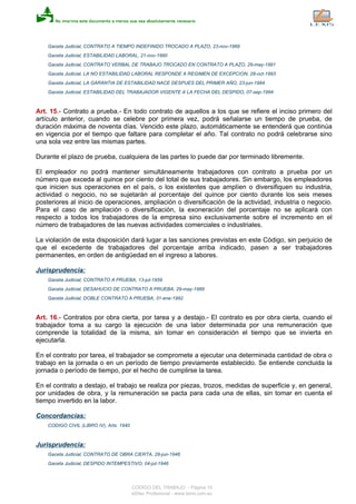 Gaceta Judicial, CONTRATO A TIEMPO INDEFINIDO TROCADO A PLAZO, 23-nov-1989
Gaceta Judicial, ESTABILIDAD LABORAL, 21-nov-1990
Gaceta Judicial, CONTRATO VERBAL DE TRABAJO TROCADO EN CONTRATO A PLAZO, 29-may-1991
Gaceta Judicial, LA NO ESTABILIDAD LABORAL RESPONDE A REGIMEN DE EXCEPCION, 28-oct-1993
Gaceta Judicial, LA GARANTIA DE ESTABILIDAD NACE DESPUES DEL PRIMER AÑO, 23-jun-1994
Gaceta Judicial, ESTABILIDAD DEL TRABAJADOR VIGENTE A LA FECHA DEL DESPIDO, 07-sep-1994
Art. 15.- Contrato a prueba.- En todo contrato de aquellos a los que se refiere el inciso primero del
artículo anterior, cuando se celebre por primera vez, podrá señalarse un tiempo de prueba, de
duración máxima de noventa días. Vencido este plazo, automáticamente se entenderá que continúa
en vigencia por el tiempo que faltare para completar el año. Tal contrato no podrá celebrarse sino
una sola vez entre las mismas partes.
Durante el plazo de prueba, cualquiera de las partes lo puede dar por terminado libremente.
El empleador no podrá mantener simultáneamente trabajadores con contrato a prueba por un
número que exceda al quince por ciento del total de sus trabajadores. Sin embargo, los empleadores
que inicien sus operaciones en el país, o los existentes que amplíen o diversifiquen su industria,
actividad o negocio, no se sujetarán al porcentaje del quince por ciento durante los seis meses
posteriores al inicio de operaciones, ampliación o diversificación de la actividad, industria o negocio.
Para el caso de ampliación o diversificación, la exoneración del porcentaje no se aplicará con
respecto a todos los trabajadores de la empresa sino exclusivamente sobre el incremento en el
número de trabajadores de las nuevas actividades comerciales o industriales.
La violación de esta disposición dará lugar a las sanciones previstas en este Código, sin perjuicio de
que el excedente de trabajadores del porcentaje arriba indicado, pasen a ser trabajadores
permanentes, en orden de antigüedad en el ingreso a labores.
Jurisprudencia:
Gaceta Judicial, CONTRATO A PRUEBA, 13-jul-1959
Gaceta Judicial, DESAHUCIO DE CONTRATO A PRUEBA, 29-may-1989
Gaceta Judicial, DOBLE CONTRATO A PRUEBA, 31-ene-1992
Art. 16.- Contratos por obra cierta, por tarea y a destajo.- El contrato es por obra cierta, cuando el
trabajador toma a su cargo la ejecución de una labor determinada por una remuneración que
comprende la totalidad de la misma, sin tomar en consideración el tiempo que se invierta en
ejecutarla.
En el contrato por tarea, el trabajador se compromete a ejecutar una determinada cantidad de obra o
trabajo en la jornada o en un período de tiempo previamente establecido. Se entiende concluida la
jornada o período de tiempo, por el hecho de cumplirse la tarea.
En el contrato a destajo, el trabajo se realiza por piezas, trozos, medidas de superficie y, en general,
por unidades de obra, y la remuneración se pacta para cada una de ellas, sin tomar en cuenta el
tiempo invertido en la labor.
Concordancias:
CODIGO CIVIL (LIBRO IV), Arts. 1940
Jurisprudencia:
Gaceta Judicial, CONTRATO DE OBRA CIERTA, 28-jun-1946
Gaceta Judicial, DESPIDO INTEMPESTIVO, 04-jul-1946
CODIGO DEL TRABAJO - Página 10
eSilec Profesional - www.lexis.com.ec
 