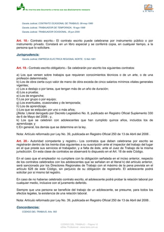 Gaceta Judicial, CONTRATO OCASIONAL DE TRABAJO, 08-may-1980
Gaceta Judicial, TRABAJADOR DE TEMPORADA, 18-ago-1998
Gaceta Judicial, TRABAJADOR OCASIONAL, 05-jun-2000
Art. 18.- Contrato escrito.- El contrato escrito puede celebrarse por instrumento público o por
instrumento privado. Constará en un libro especial y se conferirá copia, en cualquier tiempo, a la
persona que lo solicitare.
Jurisprudencia:
Gaceta Judicial, EMPRESA ELECTRICA REGIONAL NORTE, 12-feb-1981
Art. 19.- Contrato escrito obligatorio.- Se celebrarán por escrito los siguientes contratos:
a) Los que versen sobre trabajos que requieran conocimientos técnicos o de un arte, o de una
profesión determinada;
b) Los de obra cierta cuyo valor de mano de obra exceda de cinco salarios mínimos vitales generales
vigentes;
c) Los a destajo o por tarea, que tengan más de un año de duración;
d) Los a prueba;
e) Los de enganche;
f) Los por grupo o por equipo;
g) Los eventuales, ocasionales y de temporada;
h) Los de aprendizaje;
i) Los que se estipulan por uno o más años;
j)Nota: Literal derogado por Decreto Legislativo No. 8, publicado en Registro Oficial Suplemento 330
de 6 de Mayo del 2008 ; y,
k) Los que se celebren con adolescentes que han cumplido quince años, incluidos los de
aprendizaje; y
l) En general, los demás que se determine en la ley.
Nota: Artículo reformado por Ley No. 39, publicada en Registro Oficial 250 de 13 de Abril del 2006 .
Art. 20.- Autoridad competente y registro.- Los contratos que deben celebrarse por escrito se
registrarán dentro de los treinta días siguientes a su suscripción ante el inspector del trabajo del lugar
en el que preste sus servicios el trabajador, y a falta de éste, ante el Juez de Trabajo de la misma
jurisdicción. En esta clase de contratos se observará lo dispuesto en el Art. 18 de este Código.
En el caso que el empleador no cumpliere con la obligación señalada en el inciso anterior, respecto
de los contratos celebrados con los adolescentes que se señalan en el literal k) del artículo anterior,
será sancionado por los Directores Regionales de Trabajo con el máximo de la pena prevista en el
artículo 628 de este Código, sin perjuicio de su obligación de registrarlo. El adolescente podrá
solicitar por sí mismo tal registro.
En caso de no haberse celebrado contrato escrito, el adolescente podrá probar la relación laboral por
cualquier medio, inclusive con el juramento deferido.
Siempre que una persona se beneficie del trabajo de un adolescente, se presume, para todos los
efectos legales, la existencia de una relación laboral.
Nota: Artículo reformado por Ley No. 39, publicada en Registro Oficial 250 de 13 de Abril del 2006 .
Concordancias:
CODIGO DEL TRABAJO, Arts. 593
CODIGO DEL TRABAJO - Página 12
eSilec Profesional - www.lexis.com.ec
 