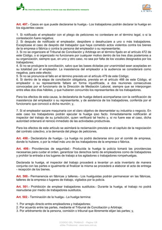 Art. 497.- Casos en que puede declararse la huelga.- Los trabajadores podrán declarar la huelga en
los siguientes casos:
1. Si notificado el empleador con el pliego de peticiones no contestare en el término legal, o si la
contestación fuere negativa;
2. Si después de notificado el empleador, despidiere o desahuciare a uno o más trabajadores.
Exceptúase el caso de despido del trabajador que haya cometido actos violentos contra los bienes
de la empresa o fábrica o contra la persona del empleador o su representante;
3. Si no se organizare el Tribunal de Conciliación y Arbitraje en el término fijado en el artículo 472 de
este Código, o si organizado no funcionare por cualquier motivo dentro de los tres días posteriores a
su organización, siempre que, en uno y otro caso, no sea por falta de los vocales designados por los
trabajadores;
4. Si no se produjere la conciliación, salvo que las bases dictadas por unanimidad sean aceptadas en
su totalidad por el empleador. La inasistencia del empleador a la audiencia se considerará como
negativa, para este efecto;
5. Si no se pronuncia el fallo en el término previsto en el artículo 479 de este Código;
6. Si dentro de la etapa de conciliación obligatoria, prevista en el artículo 488 de este Código, el
empleador o su representante faltare en forma injustificada, a dos reuniones consecutivas
convocadas por el funcionario de la Dirección de Mediación Laboral, siempre que se interpongan
entre ellas dos días hábiles, y que hubieren concurrido los representantes de los trabajadores.
Para los efectos de esta causa, la declaratoria de huelga deberá acompañarse con la certificación de
inasistencia del empleador o su representante, y de asistencia de los trabajadores, conferida por el
funcionario que convocó a dicha reunión; y,
7. Si el empleador sacare maquinaria con el claro objetivo de desmantelar su industria o negocio. En
este caso los trabajadores podrán ejecutar la huelga ipso facto. Inmediatamente notificarán al
inspector del trabajo de su jurisdicción, quien verificará tal hecho y, si no fuere ese el caso, dicha
autoridad ordenará el reinicio inmediato de las actividades productivas.
Para los efectos de este artículo se asimilará la reclamación prevista en el capítulo de la negociación
del contrato colectivo, a la demanda del pliego de peticiones.
Art. 498.- Declaratoria de huelga.- La huelga no podrá declararse sino por el comité de empresa,
donde lo hubiere, o por la mitad más uno de los trabajadores de la empresa o fábrica.
Art. 499.- Providencias de seguridad.- Producida la huelga la policía tomará las providencias
necesarias para cuidar el orden, garantizar los derechos tanto de empleadores como de trabajadores
y prohibir la entrada a los lugares de trabajo a los agitadores o trabajadores rompehuelgas.
Declarada la huelga, el inspector del trabajo procederá a levantar un acta inventario de manera
conjunta con las partes e igualmente al finalizar la misma se procederá a elaborar el acta de entrega
- recepción de los bienes.
Art. 500.- Permanencia en fábricas y talleres.- Los huelguistas podrán permanecer en las fábricas,
talleres de la empresa o lugares de trabajo, vigilados por la policía.
Art. 501.- Prohibición de emplear trabajadores sustitutos.- Durante la huelga, el trabajo no podrá
reanudarse por medio de trabajadores sustitutos.
Art. 502.- Terminación de la huelga.- La huelga termina:
1. Por arreglo directo entre empleadores y trabajadores;
2. Por acuerdo entre las partes, mediante el Tribunal de Conciliación y Arbitraje;
3. Por arbitramento de la persona, comisión o tribunal que libremente elijan las partes; y,
CODIGO DEL TRABAJO - Página 128
eSilec Profesional - www.lexis.com.ec
 