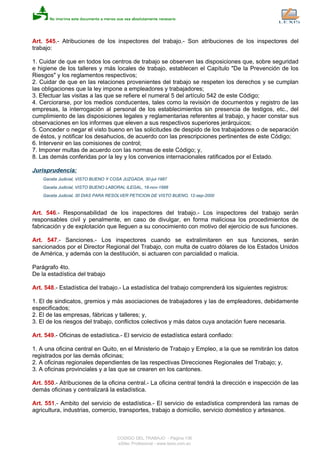 Art. 545.- Atribuciones de los inspectores del trabajo.- Son atribuciones de los inspectores del
trabajo:
1. Cuidar de que en todos los centros de trabajo se observen las disposiciones que, sobre seguridad
e higiene de los talleres y más locales de trabajo, establecen el Capítulo "De la Prevención de los
Riesgos" y los reglamentos respectivos;
2. Cuidar de que en las relaciones provenientes del trabajo se respeten los derechos y se cumplan
las obligaciones que la ley impone a empleadores y trabajadores;
3. Efectuar las visitas a las que se refiere el numeral 5 del artículo 542 de este Código;
4. Cerciorarse, por los medios conducentes, tales como la revisión de documentos y registro de las
empresas, la interrogación al personal de los establecimientos sin presencia de testigos, etc., del
cumplimiento de las disposiciones legales y reglamentarias referentes al trabajo, y hacer constar sus
observaciones en los informes que eleven a sus respectivos superiores jerárquicos;
5. Conceder o negar el visto bueno en las solicitudes de despido de los trabajadores o de separación
de éstos, y notificar los desahucios, de acuerdo con las prescripciones pertinentes de este Código;
6. Intervenir en las comisiones de control;
7. Imponer multas de acuerdo con las normas de este Código; y,
8. Las demás conferidas por la ley y los convenios internacionales ratificados por el Estado.
Jurisprudencia:
Gaceta Judicial, VISTO BUENO Y COSA JUZGADA, 30-jul-1987
Gaceta Judicial, VISTO BUENO LABORAL ILEGAL, 18-nov-1998
Gaceta Judicial, 30 DIAS PARA RESOLVER PETICION DE VISTO BUENO, 12-sep-2000
Art. 546.- Responsabilidad de los inspectores del trabajo.- Los inspectores del trabajo serán
responsables civil y penalmente, en caso de divulgar, en forma maliciosa los procedimientos de
fabricación y de explotación que lleguen a su conocimiento con motivo del ejercicio de sus funciones.
Art. 547.- Sanciones.- Los inspectores cuando se extralimitaren en sus funciones, serán
sancionados por el Director Regional del Trabajo, con multa de cuatro dólares de los Estados Unidos
de América, y además con la destitución, si actuaren con parcialidad o malicia.
Parágrafo 4to.
De la estadística del trabajo
Art. 548.- Estadística del trabajo.- La estadística del trabajo comprenderá los siguientes registros:
1. El de sindicatos, gremios y más asociaciones de trabajadores y las de empleadores, debidamente
especificados;
2. El de las empresas, fábricas y talleres; y,
3. El de los riesgos del trabajo, conflictos colectivos y más datos cuya anotación fuere necesaria.
Art. 549.- Oficinas de estadística.- El servicio de estadística estará confiado:
1. A una oficina central en Quito, en el Ministerio de Trabajo y Empleo, a la que se remitirán los datos
registrados por las demás oficinas;
2. A oficinas regionales dependientes de las respectivas Direcciones Regionales del Trabajo; y,
3. A oficinas provinciales y a las que se crearen en los cantones.
Art. 550.- Atribuciones de la oficina central.- La oficina central tendrá la dirección e inspección de las
demás oficinas y centralizará la estadística.
Art. 551.- Ambito del servicio de estadística.- El servicio de estadística comprenderá las ramas de
agricultura, industrias, comercio, transportes, trabajo a domicilio, servicio doméstico y artesanos.
CODIGO DEL TRABAJO - Página 136
eSilec Profesional - www.lexis.com.ec
 