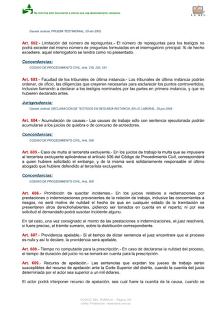 Gaceta Judicial, PRUEBA TESTIMONIAL, 03-dic-2002
Art. 602.- Limitación del número de repreguntas.- El número de repreguntas para los testigos no
podrá exceder del mismo número de preguntas formuladas en el interrogatorio principal. Si de hecho
excediere, aquel interrogatorio se tendrá como no presentado.
Concordancias:
CODIGO DE PROCEDIMIENTO CIVIL, Arts. 219, 220, 221
Art. 603.- Facultad de los tribunales de última instancia.- Los tribunales de última instancia podrán
ordenar, de oficio, las diligencias que creyeren necesarias para esclarecer los puntos controvertidos,
inclusive llamando a declarar a los testigos nominados por las partes en primera instancia, y que no
hubieren declarado antes.
Jurisprudencia:
Gaceta Judicial, DECLARACION DE TESTIGOS EN SEGUNDA INSTANCIA, EN LO LABORAL, 29-jun-2004
Art. 604.- Acumulación de causas.- Las causas de trabajo sólo con sentencia ejecutoriada podrán
acumularse a los juicios de quiebra o de concurso de acreedores.
Concordancias:
CODIGO DE PROCEDIMIENTO CIVIL, Arts. 509
Art. 605.- Caso de multa al tercerista excluyente.- En los juicios de trabajo la multa que se impusiere
al tercerista excluyente aplicándose el artículo 506 del Código de Procedimiento Civil, corresponderá
a quien hubiere solicitado el embargo, y de la misma será solidariamente responsable el último
abogado que hubiere defendido al tercerista excluyente.
Concordancias:
CODIGO DE PROCEDIMIENTO CIVIL, Arts. 506
Art. 606.- Prohibición de suscitar incidentes.- En los juicios relativos a reclamaciones por
prestaciones o indemnizaciones provenientes de la relación de trabajo, inclusive las concernientes a
riesgos, no será motivo de nulidad el hecho de que en cualquier estado de la tramitación se
presentaren otros derechohabientes, pidiendo ser tomados en cuenta en el reparto; ni por esa
solicitud el demandado podrá suscitar incidente alguno.
En tal caso, una vez consignado el monto de las prestaciones o indemnizaciones, el juez resolverá,
si fuere preciso, el trámite sumario, sobre la distribución correspondiente.
Art. 607.- Providencia apelable.- Si al tiempo de dictar sentencia el juez encontrare que el proceso
es nulo y así lo declare, la providencia será apelable.
Art. 608.- Tiempo no computable para la prescripción.- En caso de declararse la nulidad del proceso,
el tiempo de duración del juicio no se tomará en cuenta para la prescripción.
Art. 609.- Recurso de apelación.- Las sentencias que expidan los jueces de trabajo serán
susceptibles del recurso de apelación ante la Corte Superior del distrito, cuando la cuantía del juicio
determinada por el actor sea superior a un mil dólares.
El actor podrá interponer recurso de apelación, sea cual fuere la cuantía de la causa, cuando se
CODIGO DEL TRABAJO - Página 150
eSilec Profesional - www.lexis.com.ec
 