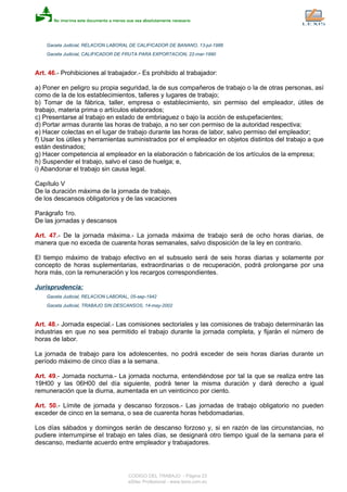 Gaceta Judicial, RELACION LABORAL DE CALIFICADOR DE BANANO, 13-jul-1988
Gaceta Judicial, CALIFICADOR DE FRUTA PARA EXPORTACION, 22-mar-1990
Art. 46.- Prohibiciones al trabajador.- Es prohibido al trabajador:
a) Poner en peligro su propia seguridad, la de sus compañeros de trabajo o la de otras personas, así
como de la de los establecimientos, talleres y lugares de trabajo;
b) Tomar de la fábrica, taller, empresa o establecimiento, sin permiso del empleador, útiles de
trabajo, materia prima o artículos elaborados;
c) Presentarse al trabajo en estado de embriaguez o bajo la acción de estupefacientes;
d) Portar armas durante las horas de trabajo, a no ser con permiso de la autoridad respectiva;
e) Hacer colectas en el lugar de trabajo durante las horas de labor, salvo permiso del empleador;
f) Usar los útiles y herramientas suministrados por el empleador en objetos distintos del trabajo a que
están destinados;
g) Hacer competencia al empleador en la elaboración o fabricación de los artículos de la empresa;
h) Suspender el trabajo, salvo el caso de huelga; e,
i) Abandonar el trabajo sin causa legal.
Capítulo V
De la duración máxima de la jornada de trabajo,
de los descansos obligatorios y de las vacaciones
Parágrafo 1ro.
De las jornadas y descansos
Art. 47.- De la jornada máxima.- La jornada máxima de trabajo será de ocho horas diarias, de
manera que no exceda de cuarenta horas semanales, salvo disposición de la ley en contrario.
El tiempo máximo de trabajo efectivo en el subsuelo será de seis horas diarias y solamente por
concepto de horas suplementarias, extraordinarias o de recuperación, podrá prolongarse por una
hora más, con la remuneración y los recargos correspondientes.
Jurisprudencia:
Gaceta Judicial, RELACION LABORAL, 05-sep-1942
Gaceta Judicial, TRABAJO SIN DESCANSOS, 14-may-2002
Art. 48.- Jornada especial.- Las comisiones sectoriales y las comisiones de trabajo determinarán las
industrias en que no sea permitido el trabajo durante la jornada completa, y fijarán el número de
horas de labor.
La jornada de trabajo para los adolescentes, no podrá exceder de seis horas diarias durante un
período máximo de cinco días a la semana.
Art. 49.- Jornada nocturna.- La jornada nocturna, entendiéndose por tal la que se realiza entre las
19H00 y las 06H00 del día siguiente, podrá tener la misma duración y dará derecho a igual
remuneración que la diurna, aumentada en un veinticinco por ciento.
Art. 50.- Límite de jornada y descanso forzosos.- Las jornadas de trabajo obligatorio no pueden
exceder de cinco en la semana, o sea de cuarenta horas hebdomadarias.
Los días sábados y domingos serán de descanso forzoso y, si en razón de las circunstancias, no
pudiere interrumpirse el trabajo en tales días, se designará otro tiempo igual de la semana para el
descanso, mediante acuerdo entre empleador y trabajadores.
CODIGO DEL TRABAJO - Página 23
eSilec Profesional - www.lexis.com.ec
 