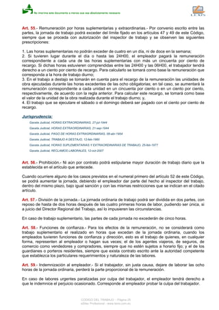 Art. 55.- Remuneración por horas suplementarias y extraordinarias.- Por convenio escrito entre las
partes, la jornada de trabajo podrá exceder del límite fijado en los artículos 47 y 49 de este Código,
siempre que se proceda con autorización del inspector de trabajo y se observen las siguientes
prescripciones:
1. Las horas suplementarias no podrán exceder de cuatro en un día, ni de doce en la semana;
2. Si tuvieren lugar durante el día o hasta las 24H00, el empleador pagará la remuneración
correspondiente a cada una de las horas suplementarias con más un cincuenta por ciento de
recargo. Si dichas horas estuvieren comprendidas entre las 24H00 y las 06H00, el trabajador tendrá
derecho a un ciento por ciento de recargo. Para calcularlo se tomará como base la remuneración que
corresponda a la hora de trabajo diurno;
3. En el trabajo a destajo se tomarán en cuenta para el recargo de la remuneración las unidades de
obra ejecutadas durante las horas excedentes de las ocho obligatorias; en tal caso, se aumentará la
remuneración correspondiente a cada unidad en un cincuenta por ciento o en un ciento por ciento,
respectivamente, de acuerdo con la regla anterior. Para calcular este recargo, se tomará como base
el valor de la unidad de la obra realizada durante el trabajo diurno; y,
4. El trabajo que se ejecutare el sábado o el domingo deberá ser pagado con el ciento por ciento de
recargo.
Jurisprudencia:
Gaceta Judicial, HORAS EXTRAORDINARIAS, 27-jul-1944
Gaceta Judicial, HORAS EXTRAORDINARIAS, 21-sep-1944
Gaceta Judicial, PAGO DE HORAS EXTRAORDINARIAS, 08-abr-1954
Gaceta Judicial, TRABAJO A DESTAJO, 12-feb-1960
Gaceta Judicial, HORAS SUPLEMENTARIAS Y EXTRAORDINARIAS DE TRABAJO, 25-feb-1977
Gaceta Judicial, RECLAMOS LABORALES, 12-oct-2007
Art. 56.- Prohibición.- Ni aún por contrato podrá estipularse mayor duración de trabajo diario que la
establecida en el artículo que antecede.
Cuando ocurriere alguno de los casos previstos en el numeral primero del artículo 52 de este Código,
se podrá aumentar la jornada, debiendo el empleador dar parte del hecho al inspector del trabajo,
dentro del mismo plazo, bajo igual sanción y con las mismas restricciones que se indican en el citado
artículo.
Art. 57.- División de la jornada.- La jornada ordinaria de trabajo podrá ser dividida en dos partes, con
reposo de hasta de dos horas después de las cuatro primeras horas de labor, pudiendo ser única, si
a juicio del Director Regional del Trabajo, así lo impusieren las circunstancias.
En caso de trabajo suplementario, las partes de cada jornada no excederán de cinco horas.
Art. 58.- Funciones de confianza.- Para los efectos de la remuneración, no se considerará como
trabajo suplementario el realizado en horas que excedan de la jornada ordinaria, cuando los
empleados tuvieren funciones de confianza y dirección, esto es el trabajo de quienes, en cualquier
forma, representen al empleador o hagan sus veces; el de los agentes viajeros, de seguros, de
comercio como vendedores y compradores, siempre que no estén sujetos a horario fijo; y el de los
guardianes o porteros residentes, siempre que exista contrato escrito ante la autoridad competente
que establezca los particulares requerimientos y naturaleza de las labores.
Art. 59.- Indemnización al empleador.- Si el trabajador, sin justa causa, dejare de laborar las ocho
horas de la jornada ordinaria, perderá la parte proporcional de la remuneración.
En caso de labores urgentes paralizadas por culpa del trabajador, el empleador tendrá derecho a
que le indemnice el perjuicio ocasionado. Corresponde al empleador probar la culpa del trabajador.
CODIGO DEL TRABAJO - Página 25
eSilec Profesional - www.lexis.com.ec
 