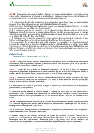 Art. 60.- Recuperación de horas de trabajo.- Cuando por causas accidentales o imprevistas, fuerza
mayor u otro motivo ajeno a la voluntad de empleadores y trabajadores se interrumpiere el trabajo, el
empleador abonará la remuneración, sin perjuicio de las reglas siguientes:
1. El empleador tendrá derecho a recuperar el tiempo perdido aumentando hasta por tres horas las
jornadas de los días subsiguientes, sin estar obligado al pago del recargo;
2. Dicho aumento durará hasta que las horas de exceso sean equivalentes por el número y el monto
de la remuneración, a las del período de interrupción;
3. Si el empleador tuviere a los trabajadores en el establecimiento o fábrica hasta que se renueven
las labores, perderá el derecho a la recuperación del tiempo perdido, a menos que pague el recargo
sobre la remuneración correspondiente a las horas suplementarias de conformidad con lo prescrito
en el artículo 55, reglas 2 y 3 de este Código;
4. El trabajador que no quisiere sujetarse al trabajo suplementario devolverá al empleador lo que
hubiere recibido por la remuneración correspondiente al tiempo de la interrupción; y,
5. La recuperación del tiempo perdido sólo podrá exigirse a los trabajadores previa autorización del
inspector del trabajo, ante el cual el empleador elevará una solicitud detallando la fecha y causa de la
interrupción, el número de horas que duró, las remuneraciones pagadas, las modificaciones que
hubieren de hacerse en el horario, así como el número y determinación de las personas a quienes se
deba aplicar el recargo de tiempo.
Jurisprudencia:
Gaceta Judicial, MEDICO DE LA AVIACION CIVIL, 03-dic-2002
Art. 61.- Cómputo de trabajo efectivo.- Para el efecto del cómputo de las ocho horas se considerará
como tiempo de trabajo efectivo aquel en que el trabajador se halle a disposición de sus superiores o
del empleador, cumpliendo órdenes suyas.
Art. 62.- Trabajo en días y horas de descanso obligatorio.- En los días y horas de descanso
obligatorio el empleador no podrá exigir al trabajador labor alguna, ni aun por concepto de trabajo a
destajo, exceptuándose los casos contemplados en el artículo 52 de este Código.
Art. 63.- Exhibición de horarios de labor.- En todo establecimiento de trabajo se exhibirá en lugar
visible el horario de labor para los trabajadores, así como el de los servicios de turno por grupos
cuando la clase de labor requiera esta forma.
Las alteraciones de horario a que dieren margen la interrupción y recuperación del trabajo serán
publicadas en la misma forma.
El trabajador tendrá derecho a conocer desde la víspera las horas fijas en que comenzará y
terminará su turno, cuando se trate de servicios por reemplazos en una labor continua, quedándole
también el derecho de exigir remuneración por las horas de espera, en caso de omitirse dichos
avisos.
Art. 64.- Reglamento interno.- Las fábricas y todos los establecimientos de trabajo colectivo elevarán
a la Dirección Regional del Trabajo en sus respectivas jurisdicciones, copia legalizada del horario y
del reglamento interno para su aprobación.
Sin tal aprobación, los reglamentos no surtirán efecto en todo lo que perjudiquen a los trabajadores,
especialmente en lo que se refiere a sanciones.
El Director Regional del Trabajo reformará, de oficio, en cualquier momento, dentro de su
jurisdicción, los reglamentos del trabajo que estuvieren aprobados, con el objeto de que éstos
contengan todas las disposiciones necesarias para la regulación justa de los intereses de
empleadores y trabajadores y el pleno cumplimiento de las prescripciones legales pertinentes.
CODIGO DEL TRABAJO - Página 26
eSilec Profesional - www.lexis.com.ec
 