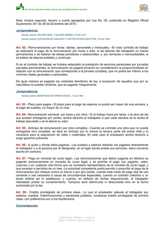 Nota: Incisos segundo, tercero y cuarto agregados por Ley No. 00, publicada en Registro Oficial
Suplemento 351 de 29 de Diciembre del 2010 .
Jurisprudencia:
Gaceta Judicial, SALARIO REAL Y SALARIO MINIMO, 27-feb-1973
Gaceta Judicial, ELEVACION DE SUELDOS Y CONTRATACION COLECTIVA, 15-mar-1995
Art. 82.- Remuneraciones por horas: diarias, semanales y mensuales.- En todo contrato de trabajo
se estipulará el pago de la remuneración por horas o días, si las labores del trabajador no fueran
permanentes o se trataren de tareas periódicas o estacionales; y, por semanas o mensualidades, si
se tratare de labores estables y continuas.
Si en el contrato de trabajo se hubiere estipulado la prestación de servicios personales por jornadas
parciales permanentes, la remuneración se pagará tomando en consideración la proporcionalidad en
relación con la remuneración que corresponde a la jornada completa, que no podrá ser inferior a los
mínimos vitales generales o sectoriales.
De igual manera se pagarán los restantes beneficios de ley, a excepción de aquellos que por su
naturaleza no pueden dividirse, que se pagarán íntegramente.
Jurisprudencia:
Gaceta Judicial, BENEFICIOS DE ORDEN SOCIAL, 11-jun-1984
Art. 83.- Plazo para pagos.- El plazo para el pago de salarios no podrá ser mayor de una semana, y
el pago de sueldos, no mayor de un mes.
Art. 84.- Remuneración semanal, por tarea y por obra.- Si el trabajo fuere por tarea, o la obra de las
que pueden entregarse por partes, tendrá derecho el trabajador a que cada semana se le reciba el
trabajo ejecutado y se le abone su valor.
Art. 85.- Anticipo de remuneración por obra completa.- Cuando se contrate una obra que no puede
entregarse sino completa, se dará en anticipo por lo menos la tercera parte del precio total y lo
necesario para la adquisición de útiles y materiales. En este caso el empleador tendrá derecho a
exigir garantía suficiente.
Art. 86.- A quién y dónde debe pagarse.- Los sueldos y salarios deberán ser pagados directamente
al trabajador o a la persona por él designada, en el lugar donde preste sus servicios, salvo convenio
escrito en contrario.
Art. 87.- Pago en moneda de curso legal.- Las remuneraciones que deban pagarse en efectivo se
pagarán exclusivamente en moneda de curso legal, y se prohíbe el pago con pagarés, vales,
cupones o en cualquier otra forma que se considere representativa de la moneda de curso legal, y
que excedan a períodos de un mes. La autoridad competente podrá permitir o prescribir el pago de la
remuneración por cheque contra un banco o por giro postal, cuando este modo de pago sea de uso
corriente o sea necesario a causa de circunstancias especiales, cuando un contrato colectivo o un
laudo arbitral así lo establezca, o cuando, en defecto de dichas disposiciones, el trabajador
interesado preste su consentimiento. Tampoco será disminuida ni descontada sino en la forma
autorizada por la ley.
Art. 88.- Crédito privilegiado de primera clase.- Lo que el empleador adeude al trabajador por
salarios, sueldos, indemnizaciones y pensiones jubilares, constituye crédito privilegiado de primera
clase, con preferencia aun a los hipotecarios.
Concordancias:
CODIGO DEL TRABAJO - Página 30
eSilec Profesional - www.lexis.com.ec
 