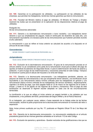 Art. 109.- Garantías en la participación de utilidades.- La participación en las utilidades de las
empresas, que perciban los trabajadores, tendrá las mismas garantías que tiene la remuneración.
Art. 110.- Facultad del Ministro relativa al pago de utilidades.- El Ministro de Trabajo y Empleo
resolverá las dudas que se presentaren en la aplicación de las disposiciones relativas al pago de
utilidades.
Parágrafo 3ro.
De las remuneraciones adicionales
Art. 111.- Derecho a la decimatercera remuneración o bono navideño.- Los trabajadores tienen
derecho a que sus empleadores les paguen, hasta el veinticuatro de diciembre de cada año, una
remuneración equivalente a la doceava parte de las remuneraciones que hubieren percibido durante
el año calendario.
La remuneración a que se refiere el inciso anterior se calculará de acuerdo a lo dispuesto en el
artículo 95 de este Código.
Concordancias:
DECIMO TERCERO Y CUARTO SUELDOS DE PROFESORES, Arts. 1
Jurisprudencia:
Gaceta Judicial, DECIMO TERCER O TRECEAVO SUELDO, 28-sep-1966
Art. 112.- Exclusión de la decimatercera remuneración.- El goce de la remuneración prevista en el
artículo anterior no se considerará como parte de la remuneración anual para el efecto del pago de
aportes al Instituto Ecuatoriano de Seguridad Social, ni para la determinación del fondo de reserva y
jubilación, ni para el pago de las indemnizaciones y vacaciones prescritas en este Código. Tampoco
se tomará en cuenta para el cálculo del impuesto a la renta del trabajo.
Art. 113.- Derecho a la decimocuarta remuneración.- Los trabajadores percibirán, además, sin
perjuicio de todas las remuneraciones a las que actualmente tienen derecho, una bonificación anual
equivalente a una remuneración básica mínima unificada para los trabajadores en general y una
remuneración básica mínima unificada de los trabajadores del servicio doméstico, respectivamente,
vigentes a la fecha de pago, que será pagada hasta el 15 de marzo en las regiones de la Costa e
Insular, y hasta el 15 de agosto en las regiones de la Sierra y Amazónica. Para el pago de esta
bonificación se observará el régimen escolar adoptado en cada una de las circunscripciones
territoriales.
La bonificación a la que se refiere el inciso anterior se pagará también a los jubilados por sus
empleadores, a los jubilados del IESS, pensionistas del Seguro Militar y de la Policía Nacional.
Si un trabajador, por cualquier causa, saliere o fuese separado de su trabajo antes de las fechas
mencionadas, recibirá la parte proporcional de la decimacuarta remuneración al momento del retiro o
separación.
Nota: Inciso primero sustituido por Ley No. 77, publicada en Registro Oficial 75 de 2 de Mayo del
2007 .
Art. 114.- Garantía de la decimacuarta remuneración.- La remuneración establecida en el artículo
precedente gozará de las mismas garantías señaladas en el artículo 112 de este Código.
Art. 115.- Exclusión de operarios y aprendices.- Quedan excluidos de las gratificaciones a las que se
CODIGO DEL TRABAJO - Página 36
eSilec Profesional - www.lexis.com.ec
 