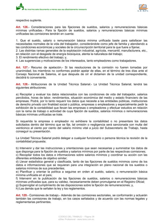 respectivo suplente.
Art. 126.- Consideraciones para las fijaciones de sueldos, salarios y remuneraciones básicas
mínimas unificadas.- Para la fijación de sueldos, salarios y remuneraciones básicas mínimas
unificadas las comisiones tendrán en cuenta:
1. Que el sueldo, salario o remuneración básica mínima unificada baste para satisfacer las
necesidades normales de la vida del trabajador, considerándole como jefe de familia y atendiendo a
las condiciones económicas y sociales de la circunscripción territorial para la que fuere a fijarse;
2. Las distintas ramas generales de la explotación industrial, agrícola, mercantil, manufacturera, etc.,
en relación con el desgaste de energía biosíquica, atenta la naturaleza del trabajo;
3. El rendimiento efectivo del trabajo; y,
4. Las sugerencias y motivaciones de los interesados, tanto empleadores como trabajadores.
Art. 127.- Recurso de apelación.- Si las resoluciones de la comisión no fueren tomadas por
unanimidad, los miembros no conformes podrán apelar de ellas, en el término de tres días ante el
Consejo Nacional de Salarios, el que después de oír el dictamen de la unidad correspondiente,
decidirá lo conveniente.
Art. 128.- Atribuciones de la Unidad Técnica Salarial.- La Unidad Técnica Salarial, tendrá las
siguientes atribuciones:
a) Recopilar y evaluar los datos relacionados con las condiciones de vida del trabajador, salarios
percibidos, horas de labor, rendimientos, situación económica del medio y estado financiero de las
empresas. Podrá, por lo tanto requerir los datos que necesite a las entidades públicas, instituciones
de derecho privado con finalidad social o pública, empresas o empleadores y especialmente pedir la
exhibición de la contabilidad que llevan las empresas o empleadores y efectuar estudios en relación
con la rama de trabajo o actividad de cuya fijación de sueldos, salarios mínimos o remuneraciones
básicas mínimas unificadas se trate.
Si requerida la empresa o empleador no exhibiere la contabilidad o no presentare los datos
solicitados dentro del término que se fije, tal omisión o negligencia será sancionada con multa del
veinticinco al ciento por ciento del salario mínimo vital a juicio del Subsecretario de Trabajo, hasta
conseguir su presentación.
La Unidad Técnica Salarial podrá delegar a cualquier funcionario o persona técnica la revisión de la
contabilidad propuesta;
b) Intervenir y dar las instrucciones y orientaciones que sean necesarias y suministrar los datos de
que disponga para la fijación de sueldos y salarios mínimos por parte de las respectivas comisiones;
c) Recopilar todos los datos e informaciones sobre salarios mínimos y coordinar su acción con las
diferentes entidades de objetivo similar;
d) Llevar estadística general y clasificada, tanto de las fijaciones de sueldos mínimos como de los
datos e informaciones que se requieran para una integración en plano nacional de los sueldos o
salarios mínimos de sus precedentes;
e) Planificar y orientar la política a seguirse en orden al sueldo, salario, o remuneración básica
mínima unificada en el país;
f) Intervenir en la publicación de las fijaciones de sueldos, salarios o remuneraciones básicas
mínimas unificadas que, para su validez, necesariamente deben promulgarse en el Registro Oficial;
g) Supervigilar el cumplimiento de las disposiciones sobre la fijación de remuneraciones; y,
h) Las demás que le señalen la ley y los reglamentos.
Art. 129.- Comisiones de trabajo.- Además de las comisiones sectoriales, se conformarán y actuarán
también las comisiones de trabajo, en los casos señalados y de acuerdo con las normas legales y
reglamentarias pertinentes.
CODIGO DEL TRABAJO - Página 39
eSilec Profesional - www.lexis.com.ec
 
