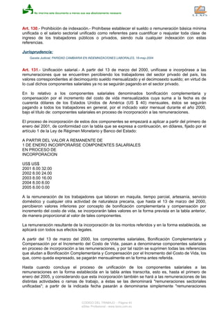 Art. 130.- Prohibición de indexación.- Prohíbese establecer el sueldo o remuneración básica mínima
unificada o el salario sectorial unificado como referentes para cuantificar o reajustar toda clase de
ingreso de los trabajadores públicos o privados, siendo nula cualquier indexación con estas
referencias.
Jurisprudencia:
Gaceta Judicial, PARIDAD CAMBIARIA EN INDEMNIZACIONES LABORALES, 18-may-2004
Art. 131.- Unificación salarial.- A partir del 13 de marzo del 2000, unifícase e incorpórase a las
remuneraciones que se encuentren percibiendo los trabajadores del sector privado del país, los
valores correspondientes al decimoquinto sueldo mensualizado y el decimosexto sueldo; en virtud de
lo cual dichos componentes salariales ya no se seguirán pagando en el sector privado.
En lo relativo a los componentes salariales denominados bonificación complementaria y
compensación por el incremento del costo de vida mensualizados cuya suma a la fecha es de
cuarenta dólares de los Estados Unidos de América (US $ 40) mensuales, éstos se seguirán
pagando a todos los trabajadores en general, por el indicado valor mensual durante el año 2000,
bajo el título de: componentes salariales en proceso de incorporación a las remuneraciones.
El proceso de incorporación de estos dos componentes se empezará a aplicar a partir del primero de
enero del 2001, de conformidad con la tabla que se expresa a continuación, en dólares, fijado por el
artículo 1 de la Ley de Régimen Monetario y Banco del Estado:
A PARTIR DEL VALOR A REMANENTE DE
1 DE ENERO INCORPORARSE COMPONENTES SALARIALES
EN PROCESO DE
INCORPORACION
US$ US$
2001 8.00 32.00
2002 8.00 24.00
2003 8.00 16.00
2004 8.00 8.00
2005 8.00 0.00
A la remuneración de los trabajadores que laboran en maquila, tiempo parcial, artesanía, servicio
doméstico y cualquier otra actividad de naturaleza precaria, que hasta el 13 de marzo del 2000,
percibieron valores inferiores por concepto de bonificación complementaria y compensación por
incremento del costo de vida, se incorporarán tales valores en la forma prevista en la tabla anterior,
de manera proporcional al valor de tales componentes.
La remuneración resultante de la incorporación de los montos referidos y en la forma establecida, se
aplicará con todos sus efectos legales.
A partir del 13 de marzo del 2000, los componentes salariales, Bonificación Complementaria y
Compensación por el Incremento del Costo de Vida, pasan a denominarse componentes salariales
en proceso de incorporación a las remuneraciones, y por tal razón se suprimen todas las referencias
que aludan a Bonificación Complementaria y Compensación por el Incremento del Costo de Vida, los
que, como queda expresado, se pagarán mensualmente en la forma antes referida.
Hasta cuando concluya el proceso de unificación de los componentes salariales a las
remuneraciones en la forma establecida en la tabla antes transcrita, esto es, hasta el primero de
enero del 2005, y considerando que esta incorporación también se hará a las remuneraciones de las
distintas actividades o ramas de trabajo, a éstas se las denominará "remuneraciones sectoriales
unificadas"; a partir de la indicada fecha pasarán a denominarse simplemente "remuneraciones
CODIGO DEL TRABAJO - Página 40
eSilec Profesional - www.lexis.com.ec
 