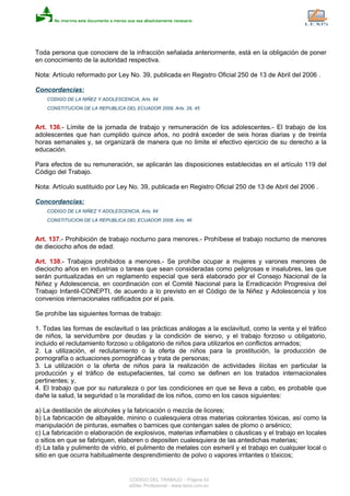 Toda persona que conociere de la infracción señalada anteriormente, está en la obligación de poner
en conocimiento de la autoridad respectiva.
Nota: Artículo reformado por Ley No. 39, publicada en Registro Oficial 250 de 13 de Abril del 2006 .
Concordancias:
CODIGO DE LA NIÑEZ Y ADOLESCENCIA, Arts. 84
CONSTITUCION DE LA REPUBLICA DEL ECUADOR 2008, Arts. 26, 45
Art. 136.- Límite de la jornada de trabajo y remuneración de los adolescentes.- El trabajo de los
adolescentes que han cumplido quince años, no podrá exceder de seis horas diarias y de treinta
horas semanales y, se organizará de manera que no limite el efectivo ejercicio de su derecho a la
educación.
Para efectos de su remuneración, se aplicarán las disposiciones establecidas en el artículo 119 del
Código del Trabajo.
Nota: Artículo sustituido por Ley No. 39, publicada en Registro Oficial 250 de 13 de Abril del 2006 .
Concordancias:
CODIGO DE LA NIÑEZ Y ADOLESCENCIA, Arts. 84
CONSTITUCION DE LA REPUBLICA DEL ECUADOR 2008, Arts. 46
Art. 137.- Prohibición de trabajo nocturno para menores.- Prohíbese el trabajo nocturno de menores
de dieciocho años de edad.
Art. 138.- Trabajos prohibidos a menores.- Se prohíbe ocupar a mujeres y varones menores de
dieciocho años en industrias o tareas que sean consideradas como peligrosas e insalubres, las que
serán puntualizadas en un reglamento especial que será elaborado por el Consejo Nacional de la
Niñez y Adolescencia, en coordinación con el Comité Nacional para la Erradicación Progresiva del
Trabajo Infantil-CONEPTI, de acuerdo a lo previsto en el Código de la Niñez y Adolescencia y los
convenios internacionales ratificados por el país.
Se prohíbe las siguientes formas de trabajo:
1. Todas las formas de esclavitud o las prácticas análogas a la esclavitud, como la venta y el tráfico
de niños, la servidumbre por deudas y la condición de siervo, y el trabajo forzoso u obligatorio,
incluido el reclutamiento forzoso u obligatorio de niños para utilizarlos en conflictos armados;
2. La utilización, el reclutamiento o la oferta de niños para la prostitución, la producción de
pornografía o actuaciones pornográficas y trata de personas;
3. La utilización o la oferta de niños para la realización de actividades ilícitas en particular la
producción y el tráfico de estupefacientes, tal como se definen en los tratados internacionales
pertinentes; y,
4. El trabajo que por su naturaleza o por las condiciones en que se lleva a cabo, es probable que
dañe la salud, la seguridad o la moralidad de los niños, como en los casos siguientes:
a) La destilación de alcoholes y la fabricación o mezcla de licores;
b) La fabricación de albayalde, minino o cualesquiera otras materias colorantes tóxicas, así como la
manipulación de pinturas, esmaltes o barnices que contengan sales de plomo o arsénico;
c) La fabricación o elaboración de explosivos, materias inflamables o cáusticas y el trabajo en locales
o sitios en que se fabriquen, elaboren o depositen cualesquiera de las antedichas materias;
d) La talla y pulimento de vidrio, el pulimento de metales con esmeril y el trabajo en cualquier local o
sitio en que ocurra habitualmente desprendimiento de polvo o vapores irritantes o tóxicos;
CODIGO DEL TRABAJO - Página 42
eSilec Profesional - www.lexis.com.ec
 