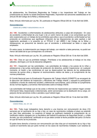 de adolescentes, los Directores Regionales de Trabajo o los inspectores del Trabajo en las
jurisdicciones en donde no exista Directores Regionales, impondrán las sanciones establecidas en el
artículo 95 del Código de la Niñez y Adolescencia.
Nota: Artículo reformado por Ley No. 39, publicada en Registro Oficial 250 de 13 de Abril del 2006 .
Concordancias:
CODIGO DE LA NIÑEZ Y ADOLESCENCIA, Arts. 95
Art. 149.- Accidentes o enfermedades de adolescentes atribuidos a culpa del empleador.- En caso
de accidente o enfermedad de una mujer o de un varón menor de edad, si se comprobare que han
sido ocasionados por un trabajo de los prohibidos para ellos o que el accidente o enfermedad se han
producido en condiciones que signifiquen infracción de las disposiciones de este capítulo o del
reglamento aprobado o lo prescrito en el TITULO V del LIBRO I del Código de la Niñez y
Adolescencia, se presumirá de derecho que el accidente o enfermedad se debe a culpa del
empleador.
En estos casos, la indemnización por riesgos del trabajo, con relación a tales personas, no podrá ser
menor del doble de la que corresponde a la ordinaria.
Nota: Artículo reformado por Ley No. 39, publicada en Registro Oficial 250 de 13 de Abril del 2006 .
Art. 150.- Días en que es prohibido trabajar.- Prohíbese a los adolescentes el trabajo en los días
sábados, domingos y en los de descanso obligatorio.
Art. 151.- Inspección por las autoridades.- Las autoridades de trabajo y los jueces de la niñez y
adolescencia y las juntas cantonales de protección de derechos, podrán inspeccionar, en cualquier
momento, el medio y las condiciones en que se desenvuelven las labores de los adolescentes
menores de quince años y disponer el reconocimiento médico de éstos y el cumplimiento de las
normas protectivas.
El Comité Nacional para la Erradicación Progresiva del Trabajo Infantil (CONEPTI) se encargará de
la ejecución del Sistema de Inspección y Monitoreo del Trabajo Infantil, y apoyará la participación
ciudadana a través de veedurías sociales y defensorías comunitarias, para controlar el cumplimiento
de las normas legales y convenios internacionales sobre el trabajo infantil.
Las autoridades del trabajo que en las actas o informes de inspecciones que realicen hagan constar
información falsa, tergiversada o distorsionada, serán sancionadas con la destitución de su cargo, sin
perjuicio de las sanciones civiles o penales a que hubiere lugar.
Nota: Artículo reformado por Ley No. 39, publicada en Registro Oficial 250 de 13 de Abril del 2006 .
Concordancias:
CODIGO PENAL, Arts. 337, 338
Art. 152.- Toda mujer trabajadora tiene derecho a una licencia con remuneración de doce (12)
semanas por el nacimiento de su hija o hijo; en caso de nacimientos múltiples el plazo se extiende
por diez días adicionales. La ausencia al trabajo se justificará mediante la presentación de un
certificado médico otorgado por un facultativo del Instituto Ecuatoriano de Seguridad Social, y, a falta
de éste, por otro profesional; certificado en el que debe constar la fecha probable del parto o la fecha
en que tal hecho se ha producido.
El padre tiene derecho a licencia con remuneración por diez días por el nacimiento de su hija o hijo
cuando el nacimiento sea por parto normal; en los casos de nacimientos múltiples o por cesárea se
CODIGO DEL TRABAJO - Página 45
eSilec Profesional - www.lexis.com.ec
 