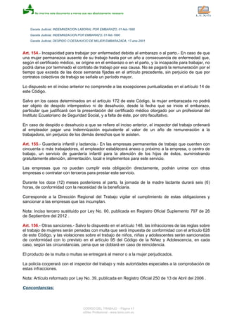 Gaceta Judicial, INDEMNIZACION LABORAL POR EMBARAZO, 01-feb-1990
Gaceta Judicial, INDEMNIZACION POR EMBARAZO, 01-feb-1990
Gaceta Judicial, DESPIDO O DESAHUCIO DE MUJER EMBARAZADA, 17-ene-2001
Art. 154.- Incapacidad para trabajar por enfermedad debida al embarazo o al parto.- En caso de que
una mujer permanezca ausente de su trabajo hasta por un año a consecuencia de enfermedad que,
según el certificado médico, se origine en el embarazo o en el parto, y la incapacite para trabajar, no
podrá darse por terminado el contrato de trabajo por esa causa. No se pagará la remuneración por el
tiempo que exceda de las doce semanas fijadas en el artículo precedente, sin perjuicio de que por
contratos colectivos de trabajo se señale un período mayor.
Lo dispuesto en el inciso anterior no comprende a las excepciones puntualizadas en el artículo 14 de
este Código.
Salvo en los casos determinados en el artículo 172 de este Código, la mujer embarazada no podrá
ser objeto de despido intempestivo ni de desahucio, desde la fecha que se inicie el embarazo,
particular que justificará con la presentación del certificado médico otorgado por un profesional del
Instituto Ecuatoriano de Seguridad Social, y a falta de éste, por otro facultativo.
En caso de despido o desahucio a que se refiere el inciso anterior, el inspector del trabajo ordenará
al empleador pagar una indemnización equivalente al valor de un año de remuneración a la
trabajadora, sin perjuicio de los demás derechos que le asisten.
Art. 155.- Guardería infantil y lactancia.- En las empresas permanentes de trabajo que cuenten con
cincuenta o más trabajadores, el empleador establecerá anexo o próximo a la empresa, o centro de
trabajo, un servicio de guardería infantil para la atención de los hijos de éstos, suministrando
gratuitamente atención, alimentación, local e implementos para este servicio.
Las empresas que no puedan cumplir esta obligación directamente, podrán unirse con otras
empresas o contratar con terceros para prestar este servicio.
Durante los doce (12) meses posteriores al parto, la jornada de la madre lactante durará seis (6)
horas, de conformidad con la necesidad de la beneficiaria.
Corresponde a la Dirección Regional del Trabajo vigilar el cumplimiento de estas obligaciones y
sancionar a las empresas que las incumplan.
Nota: Inciso tercero sustituido por Ley No. 00, publicada en Registro Oficial Suplemento 797 de 26
de Septiembre del 2012 .
Art. 156.- Otras sanciones.- Salvo lo dispuesto en el artículo 148, las infracciones de las reglas sobre
el trabajo de mujeres serán penadas con multa que será impuesta de conformidad con el artículo 628
de este Código, y las violaciones sobre el trabajo de niños, niñas y adolescentes serán sancionadas
de conformidad con lo previsto en el artículo 95 del Código de la Niñez y Adolescencia, en cada
caso, según las circunstancias, pena que se doblará en caso de reincidencia.
El producto de la multa o multas se entregará al menor o a la mujer perjudicados.
La policía cooperará con el inspector del trabajo y más autoridades especiales a la comprobación de
estas infracciones.
Nota: Artículo reformado por Ley No. 39, publicada en Registro Oficial 250 de 13 de Abril del 2006 .
Concordancias:
CODIGO DEL TRABAJO - Página 47
eSilec Profesional - www.lexis.com.ec
 