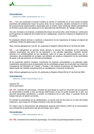 Concordancias:
CODIGO DE LA NIÑEZ Y ADOLESCENCIA, Arts. 27, 31
Art. ..- Una vez practicado el examen médico se emitirá un certificado en el cual conste el estado
psicofísico del adolescente mayor de quince años. De ser necesario, también constará en el mismo
las prescripciones determinadas o espaciales para el empleo. Este certificado deberá acompañarse
al contrato cuando éste sea registrado en las dependencias del Ministerio de Trabajo y Empleo.
Una vez vinculado a la empresa, el adolescente mayor de quince años, será tomado en cuenta para
los Programas de Vigilancia de la Salud de los Trabajadores, conforme lo dispone el Reglamento de
la materia.
El empleador deberá archivar y mantener a disposición de los inspectores de trabajo el original del
certificado médico de aptitud para el empleo.
Nota: Artículo agregado por Ley No. 40, publicada en Registro Oficial 259 de 27 de Abril del 2006 .
Art. ..- Los trabajadores en general, tienen derecho a conocer los resultados de los exámenes
médicos practicados, así como los de laboratorio y los estudios especiales. También tendrán
derecho a la confidencialidad de sus resultados, salvo en el caso de enfermedades que, por su
naturaleza, alta probabilidad de contagio, que deberán ser puestos a disposición de las autoridades
de salud, y de ese particular se informará al empleador.
Si los exámenes médicos revelaren condiciones de especial vulnerabilidad o se detectare algún
impedimento psicofísico para el desempeño de las actividades propias de la actividad, las instancias
competentes del Ministerio de Trabajo y Empleo y del Instituto Ecuatoriano de Seguridad Social,
determinarán las medidas necesarias para su readaptación y formación profesional.
Nota: Artículo agregado por Ley No. 40, publicada en Registro Oficial 259 de 27 de Abril del 2006 .
Concordancias:
CODIGO DE LA NIÑEZ Y ADOLESCENCIA, Arts. 80
Capítulo VIII
De los aprendices
Art. 157.- Contrato de aprendizaje.- Contrato de aprendizaje es aquel en virtud del cual una persona
se compromete a prestar a otra, por tiempo determinado, el que no podrá exceder de un año, sus
servicios personales, percibiendo, a cambio, la enseñanza de un arte, oficio, o cualquier forma de
trabajo manual y el salario convenido.
El contrato de aprendizaje de los adolescentes, no durará más de dos años en el caso del trabajo
artesanal y, seis meses en el trabajo industrial u otro tipo de trabajo.
En ningún caso la remuneración del adolescente aprendiz será inferior al 80% de la remuneración
que corresponde al adulto para este tipo de trabajo, arte u oficio.
Concordancias:
CODIGO DE LA NIÑEZ Y ADOLESCENCIA, Arts. 90
Art. 158.- Contenido del contrato de aprendizaje.- El contrato de aprendizaje deberá contener:
CODIGO DEL TRABAJO - Página 49
eSilec Profesional - www.lexis.com.ec
 