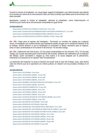 Cuando lo hiciere el empleador, sin causa legal, pagará al trabajador una indemnización equivalente
al cincuenta por ciento de la remuneración total, por todo el tiempo que faltare para la terminación del
plazo pactado.
Igualmente, cuando lo hiciere el trabajador, abonará al empleador, como indemnización, el
veinticinco por ciento de la remuneración computada en igual forma.
Jurisprudencia:
Gaceta Judicial, CONTRATO DE TRABAJO A PLAZO FIJO, 18-mar-1955
Gaceta Judicial, ACUMULACION DE INDEMNIZACIONES POR DESPIDO INTEMPESTIVO, 17-oct-1968
Gaceta Judicial, ACUMULACION DE INDEMNIZACIONES LABORALES, 26-may-1970
Gaceta Judicial, NO RENOVACION DE CONTRATO LABORAL A PLAZO, 30-ago-1988
Art. 182.- Pago para el regreso del trabajador.- Terminado un contrato de trabajo por cualquier
causa, el trabajador que hubiere tenido que trasladarse desde el lugar de su residencia habitual al de
su trabajo, tendrá derecho a que el empleador le suministre el dinero necesario para el regreso,
salvo el caso contemplado en el numeral 4 del artículo 172 de este Código.
Art. 183.- Calificación del visto bueno.- En los casos contemplados en los artículos 172 y 173 de este
Código, las causas aducidas para la terminación del contrato, deberán ser calificadas por el inspector
del trabajo, quien concederá o negará su visto bueno a la causa alegada por el peticionario,
ciñéndose a lo prescrito en el capítulo "Del Procedimiento".
La resolución del inspector no quita el derecho de acudir ante el Juez del Trabajo, pues, sólo tendrá
valor de informe que se lo apreciará con criterio judicial, en relación con las pruebas rendidas en el
juicio.
Jurisprudencia:
Gaceta Judicial, VISTO BUENO, 12-ene-1942
Gaceta Judicial, VISTO BUENO LABORAL, 19-may-1959
Gaceta Judicial, VISTO BUENO LABORAL, 05-mar-1968
Gaceta Judicial, VISTO BUENO LABORAL, 20-dic-1972
Gaceta Judicial, INFORMES CONTRADICTORIOS DE VISTO BUENO, 10-dic-1973
Gaceta Judicial, VISTO BUENO LABORAL, 30-jul-1975
Gaceta Judicial, DESPIDO INTEMPESTIVO, 31-may-1976
Gaceta Judicial, VISTO BUENO LABORAL, 03-jun-1976
Gaceta Judicial, VISTO BUENO LABORAL, 28-may-1979
Gaceta Judicial, VISTO BUENO LABORAL, 20-jun-1979
Gaceta Judicial, ACCION DE NULIDAD DE VISTO BUENO LABORAL, 05-oct-1979
Gaceta Judicial, VISTO BUENO LABORAL, 22-abr-1982
Gaceta Judicial, REVISION DE VISTO BUENO, 14-mar-1984
Gaceta Judicial, REVISION DE VISTO BUENO, 29-feb-1988
Gaceta Judicial, REVISION DEL VISTO BUENO POR EL EMPLEADOR, 19-nov-1992
Gaceta Judicial, REVISION DEL VISTO BUENO DE INSPECTOR DE TRABAJO, 23-jun-1994
Gaceta Judicial, REVISION DE VISTO BUENO DE INSPECTOR DE TRABAJO, 28-jul-1994
Gaceta Judicial, REVISION DE VISTO BUENO LABORAL, 30-nov-1994
Gaceta Judicial, REVISION DE VISTO BUENO LABORAL, 25-ene-1995
Gaceta Judicial, REVISION DE VISTO BUENO LABORAL, 26-ene-1995
Gaceta Judicial, REVISION DE VISTO BUENO LABORAL, 30-ago-1995
Gaceta Judicial, REVISION DE VISTO BUENO, 20-may-1998
CODIGO DEL TRABAJO - Página 56
eSilec Profesional - www.lexis.com.ec
 