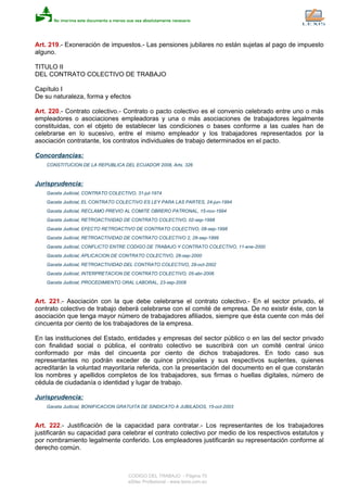Art. 219.- Exoneración de impuestos.- Las pensiones jubilares no están sujetas al pago de impuesto
alguno.
TITULO II
DEL CONTRATO COLECTIVO DE TRABAJO
Capítulo I
De su naturaleza, forma y efectos
Art. 220.- Contrato colectivo.- Contrato o pacto colectivo es el convenio celebrado entre uno o más
empleadores o asociaciones empleadoras y una o más asociaciones de trabajadores legalmente
constituidas, con el objeto de establecer las condiciones o bases conforme a las cuales han de
celebrarse en lo sucesivo, entre el mismo empleador y los trabajadores representados por la
asociación contratante, los contratos individuales de trabajo determinados en el pacto.
Concordancias:
CONSTITUCION DE LA REPUBLICA DEL ECUADOR 2008, Arts. 326
Jurisprudencia:
Gaceta Judicial, CONTRATO COLECTIVO, 31-jul-1974
Gaceta Judicial, EL CONTRATO COLECTIVO ES LEY PARA LAS PARTES, 24-jun-1994
Gaceta Judicial, RECLAMO PREVIO AL COMITE OBRERO PATRONAL, 15-nov-1994
Gaceta Judicial, RETROACTIVIDAD DE CONTRATO COLECTIVO, 02-sep-1998
Gaceta Judicial, EFECTO RETROACTIVO DE CONTRATO COLECTIVO, 08-sep-1998
Gaceta Judicial, RETROACTIVIDAD DE CONTRATO COLECTIVO 2, 28-sep-1999
Gaceta Judicial, CONFLICTO ENTRE CODIGO DE TRABAJO Y CONTRATO COLECTIVO, 11-ene-2000
Gaceta Judicial, APLICACION DE CONTRATO COLECTIVO, 28-sep-2000
Gaceta Judicial, RETROACTIVIDAD DEL CONTRATO COLECTIVO, 29-oct-2002
Gaceta Judicial, INTERPRETACION DE CONTRATO COLECTIVO, 05-abr-2006
Gaceta Judicial, PROCEDIMIENTO ORAL LABORAL, 23-sep-2008
Art. 221.- Asociación con la que debe celebrarse el contrato colectivo.- En el sector privado, el
contrato colectivo de trabajo deberá celebrarse con el comité de empresa. De no existir éste, con la
asociación que tenga mayor número de trabajadores afiliados, siempre que ésta cuente con más del
cincuenta por ciento de los trabajadores de la empresa.
En las instituciones del Estado, entidades y empresas del sector público o en las del sector privado
con finalidad social o pública, el contrato colectivo se suscribirá con un comité central único
conformado por más del cincuenta por ciento de dichos trabajadores. En todo caso sus
representantes no podrán exceder de quince principales y sus respectivos suplentes, quienes
acreditarán la voluntad mayoritaria referida, con la presentación del documento en el que constarán
los nombres y apellidos completos de los trabajadores, sus firmas o huellas digitales, número de
cédula de ciudadanía o identidad y lugar de trabajo.
Jurisprudencia:
Gaceta Judicial, BONIFICACION GRATUITA DE SINDICATO A JUBILADOS, 15-oct-2003
Art. 222.- Justificación de la capacidad para contratar.- Los representantes de los trabajadores
justificarán su capacidad para celebrar el contrato colectivo por medio de los respectivos estatutos y
por nombramiento legalmente conferido. Los empleadores justificarán su representación conforme al
derecho común.
CODIGO DEL TRABAJO - Página 70
eSilec Profesional - www.lexis.com.ec
 