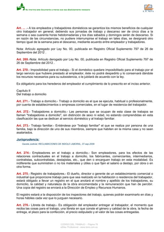 Art. ... .- A los empleados y trabajadores domésticos se garantiza los mismos beneficios de cualquier
otro trabajador en general, debiendo sus jornadas de trabajo y descanso ser de cinco días a la
semana o sea cuarenta horas hebdomadarias y los días sábados y domingos serán de descanso. Si
en razón de las circunstancias, no pudiere interrumpirse el trabajo en tales días, se designará otro
tiempo igual de la semana para el descanso, mediante acuerdo entre empleador y trabajadores.
Nota: Artículo agregado por Ley No. 00, publicada en Registro Oficial Suplemento 797 de 26 de
Septiembre del 2012 .
Art. 269.-Nota: Artículo derogado por Ley No. 00, publicada en Registro Oficial Suplemento 797 de
26 de Septiembre del 2012 .
Art. 270.- Imposibilidad para el trabajo.- Si el doméstico quedare imposibilitado para el trabajo por el
largo servicio que hubiere prestado al empleador, éste no podrá despedirlo y lo conservará dándole
los recursos necesarios para su subsistencia, o le jubilará de acuerdo con la ley.
Es obligatorio para los herederos del empleador el cumplimiento de lo prescrito en el inciso anterior.
Capítulo II
Del trabajo a domicilio
Art. 271.- Trabajo a domicilio.- Trabajo a domicilio es el que se ejecuta, habitual o profesionalmente,
por cuenta de establecimientos o empresas comerciales, en el lugar de residencia del trabajador.
Art. 272.- Trabajadores a domicilio.- Las personas que se ocupan de esta clase de trabajos se
llaman "trabajadores a domicilio", sin distinción de sexo ni edad, no estando comprendidas en esta
clasificación las que se dedican al servicio doméstico y al trabajo familiar.
Art. 273.- Trabajo familiar.- Entiéndese por "trabajo familiar" el que se realiza por persona de una
familia, bajo la dirección de uno de sus miembros, siempre que habiten en la misma casa y no sean
asalariados.
Jurisprudencia:
Gaceta Judicial, RECLAMACIONES DE INDOLE LABORAL, 07-sep-2009
Art. 274.- Empleadores en el trabajo a domicilio.- Son empleadores, para los efectos de las
relaciones contractuales en el trabajo a domicilio, los fabricantes, comerciantes, intermediarios,
contratistas, subcontratistas, destajistas, etc., que den o encarguen trabajo en esta modalidad. Es
indiferente que suministren o no los materiales y útiles o que fijen el salario a destajo, por obra o en
otra forma.
Art. 275.- Registro de trabajadores.- El dueño, director o gerente de un establecimiento comercial o
industrial que proporcione trabajo para que sea realizado en la habitación o residencia del trabajador,
estará obligado a llevar un registro en el que anotará el nombre y apellido de los trabajadores, su
domicilio, la calidad y naturaleza de la obra encomendada y la remuneración que han de percibir.
Una copia del registro se enviará a la Dirección de Empleo y Recursos Humanos.
El registro estará a la disposición de los inspectores del trabajo, quienes podrán examinarlo en días y
horas hábiles cada vez que lo juzguen necesario.
Art. 276.- Libreta de trabajo.- Es obligación del empleador entregar al trabajador, el momento que
reciba las cosas para el trabajo, una libreta en que conste el género y calidad de la obra, la fecha de
entrega, el plazo para la confección, el precio estipulado y el valor de las cosas entregadas.
CODIGO DEL TRABAJO - Página 78
eSilec Profesional - www.lexis.com.ec
 