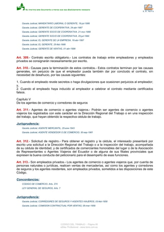 Gaceta Judicial, MANDATARIO LABORAL O GERENTE, 16-jul-1986
Gaceta Judicial, GERENTE DE COOPERATIVA, 24-abr-1987
Gaceta Judicial, GERENTE SOCIO DE COOPERATIVA, 21-nov-1988
Gaceta Judicial, GERENTE SOCIO DE COOPERATIVA, 25-jul-1990
Gaceta Judicial, EL GERENTE DE LA EMPRESA, 16-abr-1997
Gaceta Judicial, EL GERENTE, 25-feb-1998
Gaceta Judicial, GERENTE DE VENTAS, 01-abr-1998
Art. 309.- Contrato escrito obligatorio.- Los contratos de trabajo entre empleadores y empleados
privados se consignarán necesariamente por escrito.
Art. 310.- Causas para la terminación de estos contratos.- Estos contratos terminan por las causas
generales, sin perjuicio de que el empleador pueda también dar por concluido el contrato, sin
necesidad de desahucio, por las causas siguientes:
1. Cuando el empleado revele secretos o haga divulgaciones que ocasionen perjuicios al empleador;
y,
2. Cuando el empleado haya inducido al empleador a celebrar el contrato mediante certificados
falsos.
Capítulo V
De los agentes de comercio y corredores de seguros
Art. 311.- Agentes de comercio o agentes viajeros.- Podrán ser agentes de comercio o agentes
viajeros los registrados con este carácter en la Dirección Regional del Trabajo o en una inspección
del trabajo, que hayan obtenido la respectiva cédula de trabajo.
Jurisprudencia:
Gaceta Judicial, AGENTE MERCANTIL, 25-ene-1943
Gaceta Judicial, AGENTE VENDEDOR O DE COMERCIO, 30-sep-1981
Art. 312.- Solicitud de registro.- Para obtener el registro y la cédula, el interesado presentará por
escrito una solicitud a la Dirección Regional del Trabajo o a la inspección del trabajo, acompañada
de su cédula de identidad, y de certificados de comerciantes honorables del lugar o de la Asociación
de Representantes o Agentes Viajeros del Ecuador o de alguna de sus filiales provinciales que
expresen la buena conducta del peticionario para el desempeño de esas funciones.
Art. 313.- Son empleados privados.- Los agentes de comercio o agentes viajeros que, por cuenta de
personas naturales o jurídicas, realicen ventas de mercaderías, así como los agentes y corredores
de seguros y los agentes residentes, son empleados privados, sometidos a las disposiciones de este
Código.
Concordancias:
CODIGO DE COMERCIO, Arts. 374
LEY GENERAL DE SEGUROS, Arts. 7
Jurisprudencia:
Gaceta Judicial, CORREDORES DE SEGUROS Y AGENTES VIAJEROS, 03-feb-1958
Gaceta Judicial, COMISION CONTRACTUAL POR VENTAS, 05-mar-1959
CODIGO DEL TRABAJO - Página 85
eSilec Profesional - www.lexis.com.ec
 