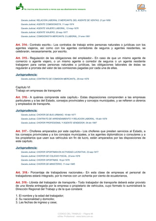 Gaceta Judicial, RELACION LABORAL O MERCANTIL DEL AGENTE DE VENTAS, 21-jul-1959
Gaceta Judicial, AGENTE COMISIONISTA, 11-sep-1974
Gaceta Judicial, AGENTE VIAJERO LABORAL, 12-may-1976
Gaceta Judicial, AGENTE VIAJERO, 20-sep-1977
Gaceta Judicial, COMISIONISTA MERCANTIL O LABORAL, 31-ene-1991
Art. 314.- Contrato escrito.- Los contratos de trabajo entre personas naturales o jurídicas con los
agentes viajeros, así como con los agentes corredores de seguros y agentes residentes, se
celebrarán, necesariamente, por escrito.
Art. 315.- Regulación de las obligaciones del empleador.- En caso de que un mismo agente de
comercio o agente viajero, o un mismo agente o corredor de seguros o un agente residente
trabajaren para varias personas naturales o jurídicas, las obligaciones laborales de éstas se
regularán a prorrata del valor de las comisiones pagadas por cada una de ellas.
Jurisprudencia:
Gaceta Judicial, CONTRATO DE COMISION MERCANTIL, 29-mar-1979
Capítulo VI
Trabajo en empresas de transporte
Art. 316.- A quiénes comprende este capítulo.- Estas disposiciones comprenden a las empresas
particulares y a las del Estado, consejos provinciales y concejos municipales, y se refieren a obreros
y empleados de transporte.
Jurisprudencia:
Gaceta Judicial, CHOFER DE BUS URBANO, 16-feb-1977
Gaceta Judicial, CONTRATO DE ARRENDAMIENTO Y RELACION LABORAL, 18-abr-1978
Gaceta Judicial, CHOFER PROFESIONAL Y AGENTE VENDEDOR, 04-dic-1987
Art. 317.- Choferes amparados por este capítulo.- Los choferes que presten servicios al Estado, a
los consejos provinciales y a los concejos municipales, a los agentes diplomáticos o consulares y a
los propietarios que usen sus vehículos sin fin de lucro, están amparados por las disposiciones de
este capítulo.
Jurisprudencia:
Gaceta Judicial, CHOFER SPORTMAN EN ACTIVIDAD LUCRATIVA, 22-sep-1977
Gaceta Judicial, CHOFER DE COLEGIO FISCAL, 22-ene-1979
Gaceta Judicial, CHOFER SPORTMAN, 16-jul-1979
Gaceta Judicial, CHOFER DE MINISTERIO, 11-mar-1985
Art. 318.- Porcentaje de trabajadores nacionales.- En esta clase de empresas el personal de
trabajadores estará integrado, por lo menos con un ochenta por ciento de ecuatorianos.
Art. 319.- Libreta del trabajador de transporte.- Todo trabajador de transporte deberá estar provisto
de una libreta entregada por la empresa o propietario de vehículos, cuyo formato lo suministrará la
Dirección Regional del Trabajo y de la que constará:
1. El nombre y la edad del trabajador;
2. Su nacionalidad y domicilio;
3. Las fechas de ingreso y cese;
CODIGO DEL TRABAJO - Página 86
eSilec Profesional - www.lexis.com.ec
 