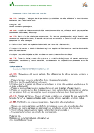 Gaceta Judicial, CONTRATO DE APARCERIA, 10-dic-1968
Art. 335.- Destajero.- Destajero es el que trabaja por unidades de obra, mediante la remuneración
convenida para cada una de ellas.
Parágrafo 2do.
De los jornaleros y destajeros
Art. 336.- Fijación de salarios mínimos.- Los salarios mínimos de los jornaleros serán fijados por las
comisiones sectoriales y de trabajo.
Art. 337.- Reducción del salario por alimentación.- En caso de que el jornalero tenga derecho a la
alimentación según el contrato, se estará a lo pactado en cuanto a la deducción que debe hacerse
del salario por este concepto.
La deducción no podrá ser superior al veinticinco por ciento del salario mínimo.
El inspector del trabajo, a solicitud del obrero agrícola, regulará el descuento en caso de desacuerdo
entre los contratantes.
En ningún caso, el trabajador recibirá en dinero un salario inferior al mínimo legal.
Art. 338.- Duración de la jornada.- En cuanto a la duración de la jornada de trabajo, descansos
obligatorios, vacaciones y demás derechos, se observarán las disposiciones generales sobre la
materia.
Jurisprudencia:
Gaceta Judicial, INDEMNIZACIONES LABORALES, 01-abr-1946
Art. 339.- Obligaciones del obrero agrícola.- Son obligaciones del obrero agrícola, jornalero o
destajero:
1. Procurar la mayor economía en beneficio de los intereses del empleador;
2. Devolver los útiles que le hubieren entregado;
3. Emplear durante el trabajo los útiles y herramientas en la forma más apropiada y cuidadosa, a fin
de evitar su destrucción;
4. Prestar su contingente personal en cualquier tiempo en caso de peligro o fuerza mayor; y,
5. Prestar sus servicios aun en días de descanso y en horas suplementarias percibiendo sus salarios
con los recargos de ley, en las cosechas, cuando amenacen peligros o daños de consideración.
Art. 340.- Trabajo por tareas.- Cuando el trabajo se realice por unidades de obra vulgarmente
llamadas "tareas", el inspector del trabajo podrá reducirlas a límites razonables si hubiere motivo.
Art. 341.- Prohibición a los empleadores agrícolas.- Es prohibido a los empleadores:
1. Obligar a los obreros agrícolas a venderle los animales que posean y los productos de éstos;
2. Obligar a los obreros agrícolas que abonen con sus animales los terrenos de la heredad;
3. Constreñirles a efectuar cualquier trabajo suplementario no remunerado; y,
4. Servirse gratuitamente de los animales del obrero agrícola.
Parágrafo 3ro.
Disposiciones comunes relativas a este capítulo y a
otras modalidades de trabajo
CODIGO DEL TRABAJO - Página 89
eSilec Profesional - www.lexis.com.ec
 