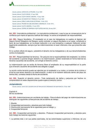 Gaceta Judicial, CARGA DE LA PRUEBA, 27-jul-1955
Gaceta Judicial, CULPA GRAVE, 27-sep-1956
Gaceta Judicial, CULPA GRAVE LABORAL, 10-sep-1958
Gaceta Judicial, ACCIDENTE DE TRABAJO, 01-oct-1963
Gaceta Judicial, DOBLE JUBILACION PATRONAL, 14-dic-1972
Gaceta Judicial, PRUEBA DE OBLIGACIONES LABORALES, 12-abr-1973
Gaceta Judicial, CULPA LABORAL, 31-ene-1979
Gaceta Judicial, CIERRE DE EMPRESA POR FUERZA MAYOR, 29-may-2001
Art. 355.- Imprudencia profesional.- La imprudencia profesional, o sea la que es consecuencia de la
confianza que inspira el ejercicio habitual del trabajo, no exime al empleador de responsabilidad.
Art. 356.- Seguro facultativo.- El empleador en el caso de trabajadores no sujetos al régimen del
Seguro Social Obligatorio de Riesgos, podrá contratar un seguro facultativo a su cargo, constituido a
favor de sus trabajadores, en la propia institución o en una compañía o cualquier institución similar
legalmente establecida, siempre que las indemnizaciones no sean inferiores a las que prescribe este
Código.
Si no surtiere efecto tal seguro, subsistirá el derecho de los trabajadores o de sus derechohabientes
contra el empleador.
Art. 357.- Responsabilidad de terceros.- Sin perjuicio de la responsabilidad del empleador, la víctima
del accidente o quienes tengan derecho a la indemnización, podrán reclamarla en forma total de los
terceros causantes del accidente, con arreglo al derecho común.
La indemnización que se reciba de terceros libera al empleador de su responsabilidad en la parte
que el tercero causante del accidente sea obligado a pagar.
La acción contra terceros puede ser ejercida por el empleador a su costa y a nombre de la víctima o
al de los que tienen derecho a la indemnización, si ellos no la hubieren deducido dentro del plazo de
treinta días, contados desde la fecha del accidente.
Art. 358.- Sujeción al derecho común.- Toda reclamación de daños y perjuicios por hechos no
comprendidos en estas disposiciones queda sujeta al derecho común.
Jurisprudencia:
Gaceta Judicial, JUICIO DE LIQUIDACION DE PERJUICIOS ORDENADO EN SENTENCIA, 07-feb-1968
Capítulo II
De los accidentes
Art. 359.- Indemnizaciones por accidente de trabajo.- Para el efecto del pago de indemnizaciones se
distinguen las siguientes consecuencias del accidente de trabajo:
1. Muerte;
2. Incapacidad permanente y absoluta para todo trabajo;
3. Disminución permanente de la capacidad para el trabajo; y,
4. Incapacidad temporal.
Art. 360.- Incapacidad permanente y absoluta.- Producen incapacidad permanente y absoluta para
todo trabajo las lesiones siguientes:
1. La pérdida total, o en sus partes esenciales, de las extremidades superiores o inferiores; de una
CODIGO DEL TRABAJO - Página 93
eSilec Profesional - www.lexis.com.ec
 