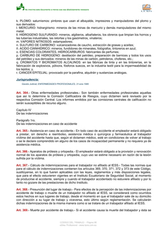 k. PLOMO: saturnismos: pintores que usan el albayalde, impresores y manipuladores del plomo y
sus derivados:
l. MERCURIO: hidrargirismo: mineros de las minas de mercurio y demás manipuladores del mismo
metal;
ll. HIDROGENO SULFURADO: mineros, algiberos, albañaleros, los obreros que limpian los hornos y
las tuberías industriales, las retortas y los gasómetros, vinateros;
m. VAPORES NITROSOS: estampadores;
n. SULFURO DE CARBONO: vulcanizadores de caucho, extracción de grasas y aceites;
ñ. ACIDO CIANHIDRICO: mineros, fundidores de minerales, fotógrafos, tintoreros en azul;
o. ESENCIAS COLORANTES, HIDROCARBUROS: fabricantes de perfumes;
p. CARBURO DE HIDROGENO: destilación del petróleo, preparación de barnices y todos los usos
del petróleo y sus derivados: mineros de las minas de carbón, petroleros, choferes, etc.;
q. CROMATOS Y BICROMATOS ALCALINOS: en las fábricas de tinta y en las tintorerías, en la
fabricación de explosivos, pólvora, fósforos suecos, en la industria textil para la impermeabilidad de
los tejidos; y,
r. CANCER EPITELIAL: provocado por la parafina, alquitrán y sustancias análogas.
Jurisprudencia:
Gaceta Judicial, ENFERMEDADES PROFESIONALES, 31-ene-1966
Art. 364.- Otras enfermedades profesionales.- Son también enfermedades profesionales aquellas
que así lo determine la Comisión Calificadora de Riesgos, cuyo dictamen será revisado por la
respectiva Comisión Central. Los informes emitidos por las comisiones centrales de calificación no
serán susceptibles de recurso alguno.
Capítulo IV
De las indemnizaciones
Parágrafo 1ro.
De las indemnizaciones en caso de accidente
Art. 365.- Asistencia en caso de accidente.- En todo caso de accidente el empleador estará obligado
a prestar, sin derecho a reembolso, asistencia médica o quirúrgica y farmacéutica al trabajador
víctima del accidente hasta que, según el dictamen médico, esté en condiciones de volver al trabajo
o se le declare comprendido en alguno de los casos de incapacidad permanente y no requiera ya de
asistencia médica.
Art. 366.- Aparatos de prótesis y ortopedia.- El empleador estará obligado a la provisión y renovación
normal de los aparatos de prótesis y ortopedia, cuyo uso se estime necesario en razón de la lesión
sufrida por la víctima.
Art. 367.- Cálculo de indemnizaciones para el trabajador no afiliado al IESS.- Todas las normas que
para el cálculo de indemnizaciones contienen los artículos 369, 370, 371, 372 y 373 de este Código,
sustitúyense, en lo que fueren aplicables con las leyes, reglamentos y más disposiciones legales,
que para el efecto estuvieren vigentes en el Instituto Ecuatoriano de Seguridad Social, al momento
de producirse el accidente, siempre y cuando el trabajador accidentado no estuviere afiliado y por lo
tanto no gozare de las prestaciones de dicho Instituto.
Art. 368.- Presunción del lugar de trabajo.- Para efectos de la percepción de las indemnizaciones por
accidente de trabajo o muerte de un trabajador no afiliado al IESS, se considerará como ocurridos
estos hechos en sus lugares de trabajo, desde el momento en que el trabajador sale de su domicilio
con dirección a su lugar de trabajo y viceversa, esto último según reglamentación. Se calcularán
dichas indemnizaciones de la misma manera como si se tratare de un trabajador afiliado al IESS.
Art. 369.- Muerte por accidente de trabajo.- Si el accidente causa la muerte del trabajador y ésta se
CODIGO DEL TRABAJO - Página 96
eSilec Profesional - www.lexis.com.ec
 