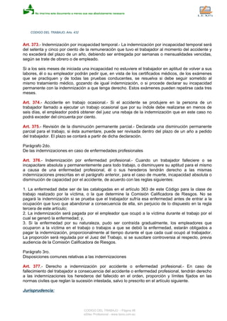 CODIGO DEL TRABAJO, Arts. 432
Art. 373.- Indemnización por incapacidad temporal.- La indemnización por incapacidad temporal será
del setenta y cinco por ciento de la remuneración que tuvo el trabajador al momento del accidente y
no excederá del plazo de un año, debiendo ser entregada por semanas o mensualidades vencidas,
según se trate de obrero o de empleado.
Si a los seis meses de iniciada una incapacidad no estuviere el trabajador en aptitud de volver a sus
labores, él o su empleador podrán pedir que, en vista de los certificados médicos, de los exámenes
que se practiquen y de todas las pruebas conducentes, se resuelva si debe seguir sometido al
mismo tratamiento médico, gozando de igual indemnización, o si procede declarar su incapacidad
permanente con la indemnización a que tenga derecho. Estos exámenes pueden repetirse cada tres
meses.
Art. 374.- Accidente en trabajo ocasional.- Si el accidente se produjere en la persona de un
trabajador llamado a ejecutar un trabajo ocasional que por su índole debe realizarse en menos de
seis días, el empleador podrá obtener del juez una rebaja de la indemnización que en este caso no
podrá exceder del cincuenta por ciento.
Art. 375.- Revisión de la disminución permanente parcial.- Declarada una disminución permanente
parcial para el trabajo, si ésta aumentare, puede ser revisada dentro del plazo de un año a pedido
del trabajador. El plazo se contará a partir de dicha declaración.
Parágrafo 2do.
De las indemnizaciones en caso de enfermedades profesionales
Art. 376.- Indemnización por enfermedad profesional.- Cuando un trabajador falleciere o se
incapacitare absoluta y permanentemente para todo trabajo, o disminuyere su aptitud para el mismo
a causa de una enfermedad profesional, él o sus herederos tendrán derecho a las mismas
indemnizaciones prescritas en el parágrafo anterior, para el caso de muerte, incapacidad absoluta o
disminución de capacidad por el accidente, de acuerdo con las reglas siguientes:
1. La enfermedad debe ser de las catalogadas en el artículo 363 de este Código para la clase de
trabajo realizado por la víctima, o la que determine la Comisión Calificadora de Riesgos. No se
pagará la indemnización si se prueba que el trabajador sufría esa enfermedad antes de entrar a la
ocupación que tuvo que abandonar a consecuencia de ella, sin perjuicio de lo dispuesto en la regla
tercera de este artículo;
2. La indemnización será pagada por el empleador que ocupó a la víctima durante el trabajo por el
cual se generó la enfermedad; y,
3. Si la enfermedad por su naturaleza, pudo ser contraída gradualmente, los empleadores que
ocuparon a la víctima en el trabajo o trabajos a que se debió la enfermedad, estarán obligados a
pagar la indemnización, proporcionalmente al tiempo durante el que cada cual ocupó al trabajador.
La proporción será regulada por el Juez del Trabajo, si se suscitare controversia al respecto, previa
audiencia de la Comisión Calificadora de Riesgos.
Parágrafo 3ro.
Disposiciones comunes relativas a las indemnizaciones
Art. 377.- Derecho a indemnización por accidente o enfermedad profesional.- En caso de
fallecimiento del trabajador a consecuencia del accidente o enfermedad profesional, tendrán derecho
a las indemnizaciones los herederos del fallecido en el orden, proporción y límites fijados en las
normas civiles que reglan la sucesión intestada, salvo lo prescrito en el artículo siguiente.
Jurisprudencia:
CODIGO DEL TRABAJO - Página 98
eSilec Profesional - www.lexis.com.ec
 
