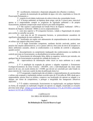 IV - recolhimento, tratamento e disposição adequados dos efluentes e resíduos;
V - garantia da manutenção da qualidade da água e do solo, respeitadas as Áreas de
Preservação Permanente; e
V - respeito às atividades tradicionais de sobrevivência das comunidades locais.
§ 2º A licença ambiental, na hipótese deste artigo, será de 5 (cinco) anos, renovável
apenas se o empreendedor cumprir as exigências da legislação ambiental e do próprio
licenciamento, mediante comprovação anual inclusive por mídia fotográfica.
§ 3º São sujeitos à apresentação de Estudo Prévio de Impacto Ambiental - EPIA e
Relatório de Impacto Ambiental - RIMA os novos empreendimentos:
I - com área superior a 50 (cinquenta) hectares, vedada a fragmentação do projeto
para ocultar ou camuflar seu porte;
II - com área de até 50 (cinquenta) hectares, se potencialmente causadores de
significativa degradação do meio ambiente; ou
III - localizados em região com adensamento de empreendimentos de carcinicultura
ou salinas cujo impacto afete áreas comuns.
§ 4º O órgão licenciador competente, mediante decisão motivada, poderá, sem
prejuízo das sanções administrativas, civis e penais cabíveis, bem como do dever de recuperar os
danos ambientais causados, alterar as condicionantes e as medidas de controle e adequação,
quando ocorrer:
I - descumprimento ou cumprimento inadequado das condicionantes ou medidas de
controle previstas no licenciamento, ou desobediência às normas aplicáveis;
II - fornecimento de informação falsa, dúbia ou enganosa, inclusive por omissão, em
qualquer fase do licenciamento ou período de validade da licença; ou
III - superveniência de informações sobre riscos ao meio ambiente ou à saúde
pública.
§ 5º A ampliação da ocupação de apicuns e salgados respeitará o Zoneamento
Ecológico-Econômico da Zona Costeira - ZEEZOC, com a individualização das áreas ainda
passíveis de uso, em escala mínima de 1:10.000, que deverá ser concluído por cada Estado no
prazo máximo de 1 (um) ano a partir da data de publicação desta Lei.
§ 6º É assegurada a regularização das atividades e empreendimentos de carcinicultura
e salinas cuja ocupação e implantação tenham ocorrido antes de 22 de julho de 2008, desde que o
empreendedor, pessoa física ou jurídica, comprove sua localização em apicum ou salgado e se
obrigue, por termo de compromisso, a proteger a integridade dos manguezais arbustivos
adjacentes.
§ 7º É vedada a manutenção, licenciamento ou regularização, em qualquer hipótese
ou forma, de ocupação ou exploração irregular em apicum ou salgado, ressalvadas as exceções
previstas neste artigo. (Artigo acrescido pela Medida Provisória nº 571, de 25/5/2012, convertida
na Lei nº 12.727, de 17/10/2012)
CAPÍTULO IV
DA ÁREA DE RESERVA LEGAL
Seção I
Da Delimitação da Área de Reserva Legal
 