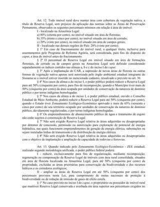 Art. 12. Todo imóvel rural deve manter área com cobertura de vegetação nativa, a
título de Reserva Legal, sem prejuízo da aplicação das normas sobre as Áreas de Preservação
Permanente, observados os seguintes percentuais mínimos em relação à área do imóvel:
I - localizado na Amazônia Legal:
a) 80% (oitenta por cento), no imóvel situado em área de florestas;
b) 35% (trinta e cinco por cento), no imóvel situado em área de cerrado;
c) 20% (vinte por cento), no imóvel situado em área de campos gerais;
II - localizado nas demais regiões do País: 20% (vinte por cento).
§ 1º Em caso de fracionamento do imóvel rural, a qualquer título, inclusive para
assentamentos pelo Programa de Reforma Agrária, será considerada, para fins do disposto do
caput, a área do imóvel antes do fracionamento.
§ 2º O percentual de Reserva Legal em imóvel situado em área de formações
florestais, de cerrado ou de campos gerais na Amazônia Legal será definido considerando
separadamente os índices contidos nas alíneas a, b e c do inciso I do caput.
§ 3º Após a implantação do CAR, a supressão de novas áreas de floresta ou outras
formas de vegetação nativa apenas será autorizada pelo órgão ambiental estadual integrante do
Sisnama se o imóvel estiver inserido no mencionado cadastro, ressalvado o previsto no art. 30.
§ 4º Nos casos da alínea a do inciso I, o poder público poderá reduzir a Reserva Legal
para até 50% (cinquenta por cento), para fins de recomposição, quando o Município tiver mais de
50% (cinquenta por cento) da área ocupada por unidades de conservação da natureza de domínio
público e por terras indígenas homologadas.
§ 5º Nos casos da alínea a do inciso I, o poder público estadual, ouvido o Conselho
Estadual de Meio Ambiente, poderá reduzir a Reserva Legal para até 50% (cinquenta por cento),
quando o Estado tiver Zoneamento Ecológico-Econômico aprovado e mais de 65% (sessenta e
cinco por cento) do seu território ocupado por unidades de conservação da natureza de domínio
público, devidamente regularizadas, e por terras indígenas homologadas.
§ 6º Os empreendimentos de abastecimento público de água e tratamento de esgoto
não estão sujeitos à constituição de Reserva Legal.
§ 7º Não será exigido Reserva Legal relativa às áreas adquiridas ou desapropriadas
por detentor de concessão, permissão ou autorização para exploração de potencial de energia
hidráulica, nas quais funcionem empreendimentos de geração de energia elétrica, subestações ou
sejam instaladas linhas de transmissão e de distribuição de energia elétrica.
§ 8º Não será exigido Reserva Legal relativa às áreas adquiridas ou desapropriadas
com o objetivo de implantação e ampliação de capacidade de rodovias e ferrovias.
Art. 13. Quando indicado pelo Zoneamento Ecológico-Econômico - ZEE estadual,
realizado segundo metodologia unificada, o poder público federal poderá:
I - reduzir, exclusivamente para fins de regularização, mediante recomposição,
regeneração ou compensação da Reserva Legal de imóveis com área rural consolidada, situados
em área de floresta localizada na Amazônia Legal, para até 50% (cinquenta por cento) da
propriedade, excluídas as áreas prioritárias para conservação da biodiversidade e dos recursos
hídricos e os corredores ecológicos;
II - ampliar as áreas de Reserva Legal em até 50% (cinquenta por cento) dos
percentuais previstos nesta Lei, para cumprimento de metas nacionais de proteção à
biodiversidade ou de redução de emissão de gases de efeito estufa.
§ 1º No caso previsto no inciso I do caput, o proprietário ou possuidor de imóvel rural
que mantiver Reserva Legal conservada e averbada em área superior aos percentuais exigidos no
 