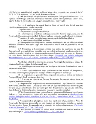 referido inciso poderá instituir servidão ambiental sobre a área excedente, nos termos da Lei nº
6.938, de 31 de agosto de 1981, e Cota de Reserva Ambiental.
§ 2º Os Estados que não possuem seus Zoneamentos Ecológico- Econômicos - ZEEs
segundo a metodologia unificada, estabelecida em norma federal, terão o prazo de 5 (cinco) anos,
a partir da data da publicação desta Lei, para a sua elaboração e aprovação.
Art. 14. A localização da área de Reserva Legal no imóvel rural deverá levar em
consideração os seguintes estudos e critérios:
I - o plano de bacia hidrográfica;
II - o Zoneamento Ecológico-Econômico;
III - a formação de corredores ecológicos com outra Reserva Legal, com Área de
Preservação Permanente, com Unidade de Conservação ou com outra área legalmente protegida;
IV - as áreas de maior importância para a conservação da biodiversidade; e
V - as áreas de maior fragilidade ambiental.
§ 1º O órgão estadual integrante do Sisnama ou instituição por ele habilitada deverá
aprovar a localização da Reserva Legal após a inclusão do imóvel no CAR, conforme o art. 29
desta Lei.
§ 2º Protocolada a documentação exigida para análise da localização da área de
Reserva Legal, ao proprietário ou possuidor rural não poderá ser imputada sanção administrativa,
inclusive restrição a direitos, por qualquer órgão ambiental competente integrante do Sisnama,
em razão da não formalização da área de Reserva Legal. (Parágrafo com redação dada pela
Medida Provisória nº 571, de 25/5/2012, convertida na Lei nº 12.727, de 17/10/2012)
Art. 15. Será admitido o cômputo das Áreas de Preservação Permanente no cálculo do
percentual da Reserva Legal do imóvel, desde que:
I - o benefício previsto neste artigo não implique a conversão de novas áreas para o
uso alternativo do solo;
II - a área a ser computada esteja conservada ou em processo de recuperação,
conforme comprovação do proprietário ao órgão estadual integrante do Sisnama; e
III - o proprietário ou possuidor tenha requerido inclusão do imóvel no Cadastro
Ambiental Rural - CAR, nos termos desta Lei.
§ 1º O regime de proteção da Área de Preservação Permanente não se altera na
hipótese prevista neste artigo.
§ 2º O proprietário ou possuidor de imóvel com Reserva Legal conservada e inscrita
no Cadastro Ambiental Rural - CAR de que trata o art. 29, cuja área ultrapasse o mínimo exigido
por esta Lei, poderá utilizar a área excedente para fins de constituição de servidão ambiental,
Cota de Reserva Ambiental e outros instrumentos congêneres previstos nesta Lei.
§ 3º O cômputo de que trata o caput aplica-se a todas as modalidades de cumprimento
da Reserva Legal, abrangendo a regeneração, a recomposição e a compensação. (Parágrafo com
redação dada pela Medida Provisória nº 571, de 25/5/2012, convertida na Lei nº 12.727, de
17/10/2012)
§ 4º É dispensada a aplicação do inciso I do caput deste artigo, quando as Áreas de
Preservação Permanente conservadas ou em processo de recuperação, somadas às demais
florestas e outras formas de vegetação nativa existentes em imóvel, ultrapassarem: (Parágrafo
acrescido pela Lei nº 12.727, de 17/10/2012)
I - 80% (oitenta por cento) do imóvel rural localizado em áreas de floresta na
Amazônia Legal; e (Alínea acrescida pela Lei nº 12.727, de 17/10/2012)
 