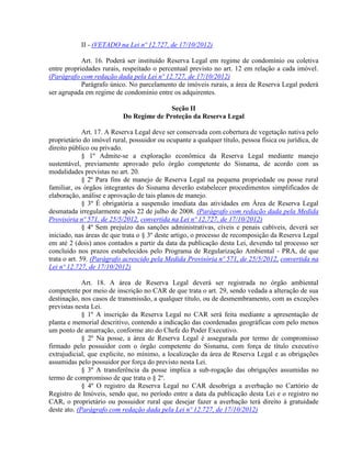 II - (VETADO na Lei nº 12.727, de 17/10/2012)
Art. 16. Poderá ser instituído Reserva Legal em regime de condomínio ou coletiva
entre propriedades rurais, respeitado o percentual previsto no art. 12 em relação a cada imóvel.
(Parágrafo com redação dada pela Lei nº 12.727, de 17/10/2012)
Parágrafo único. No parcelamento de imóveis rurais, a área de Reserva Legal poderá
ser agrupada em regime de condomínio entre os adquirentes.
Seção II
Do Regime de Proteção da Reserva Legal
Art. 17. A Reserva Legal deve ser conservada com cobertura de vegetação nativa pelo
proprietário do imóvel rural, possuidor ou ocupante a qualquer título, pessoa física ou jurídica, de
direito público ou privado.
§ 1º Admite-se a exploração econômica da Reserva Legal mediante manejo
sustentável, previamente aprovado pelo órgão competente do Sisnama, de acordo com as
modalidades previstas no art. 20.
§ 2º Para fins de manejo de Reserva Legal na pequena propriedade ou posse rural
familiar, os órgãos integrantes do Sisnama deverão estabelecer procedimentos simplificados de
elaboração, análise e aprovação de tais planos de manejo.
§ 3º É obrigatória a suspensão imediata das atividades em Área de Reserva Legal
desmatada irregularmente após 22 de julho de 2008. (Parágrafo com redação dada pela Medida
Provisória nº 571, de 25/5/2012, convertida na Lei nº 12.727, de 17/10/2012)
§ 4º Sem prejuízo das sanções administrativas, cíveis e penais cabíveis, deverá ser
iniciado, nas áreas de que trata o § 3º deste artigo, o processo de recomposição da Reserva Legal
em até 2 (dois) anos contados a partir da data da publicação desta Lei, devendo tal processo ser
concluído nos prazos estabelecidos pelo Programa de Regularização Ambiental - PRA, de que
trata o art. 59. (Parágrafo acrescido pela Medida Provisória nº 571, de 25/5/2012, convertida na
Lei nº 12.727, de 17/10/2012)
Art. 18. A área de Reserva Legal deverá ser registrada no órgão ambiental
competente por meio de inscrição no CAR de que trata o art. 29, sendo vedada a alteração de sua
destinação, nos casos de transmissão, a qualquer título, ou de desmembramento, com as exceções
previstas nesta Lei.
§ 1º A inscrição da Reserva Legal no CAR será feita mediante a apresentação de
planta e memorial descritivo, contendo a indicação das coordenadas geográficas com pelo menos
um ponto de amarração, conforme ato do Chefe do Poder Executivo.
§ 2º Na posse, a área de Reserva Legal é assegurada por termo de compromisso
firmado pelo possuidor com o órgão competente do Sisnama, com força de título executivo
extrajudicial, que explicite, no mínimo, a localização da área de Reserva Legal e as obrigações
assumidas pelo possuidor por força do previsto nesta Lei.
§ 3º A transferência da posse implica a sub-rogação das obrigações assumidas no
termo de compromisso de que trata o § 2º.
§ 4º O registro da Reserva Legal no CAR desobriga a averbação no Cartório de
Registro de Imóveis, sendo que, no período entre a data da publicação desta Lei e o registro no
CAR, o proprietário ou possuidor rural que desejar fazer a averbação terá direito à gratuidade
deste ato. (Parágrafo com redação dada pela Lei nº 12.727, de 17/10/2012)
 