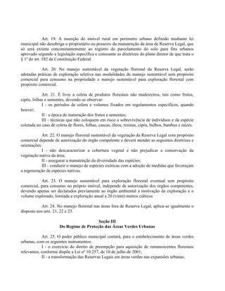 Art. 19. A inserção do imóvel rural em perímetro urbano definido mediante lei
municipal não desobriga o proprietário ou posseiro da manutenção da área de Reserva Legal, que
só será extinta concomitantemente ao registro do parcelamento do solo para fins urbanos
aprovado segundo a legislação específica e consoante as diretrizes do plano diretor de que trata o
§ 1º do art. 182 da Constituição Federal.
Art. 20. No manejo sustentável da vegetação florestal da Reserva Legal, serão
adotadas práticas de exploração seletiva nas modalidades de manejo sustentável sem propósito
comercial para consumo na propriedade e manejo sustentável para exploração florestal com
propósito comercial.
Art. 21. É livre a coleta de produtos florestais não madeireiros, tais como frutos,
cipós, folhas e sementes, devendo-se observar:
I - os períodos de coleta e volumes fixados em regulamentos específicos, quando
houver;
II - a época de maturação dos frutos e sementes;
III - técnicas que não coloquem em risco a sobrevivência de indivíduos e da espécie
coletada no caso de coleta de flores, folhas, cascas, óleos, resinas, cipós, bulbos, bambus e raízes.
Art. 22. O manejo florestal sustentável da vegetação da Reserva Legal com propósito
comercial depende de autorização do órgão competente e deverá atender as seguintes diretrizes e
orientações:
I - não descaracterizar a cobertura vegetal e não prejudicar a conservação da
vegetação nativa da área;
II - assegurar a manutenção da diversidade das espécies;
III - conduzir o manejo de espécies exóticas com a adoção de medidas que favoreçam
a regeneração de espécies nativas.
Art. 23. O manejo sustentável para exploração florestal eventual sem propósito
comercial, para consumo no próprio imóvel, independe de autorização dos órgãos competentes,
devendo apenas ser declarados previamente ao órgão ambiental a motivação da exploração e o
volume explorado, limitada a exploração anual a 20 (vinte) metros cúbicos
Art. 24. No manejo florestal nas áreas fora de Reserva Legal, aplica-se igualmente o
disposto nos arts. 21, 22 e 23.
Seção III
Do Regime de Proteção das Áreas Verdes Urbanas
Art. 25. O poder público municipal contará, para o estabelecimento de áreas verdes
urbanas, com os seguintes instrumentos:
I - o exercício do direito de preempção para aquisição de remanescentes florestais
relevantes, conforme dispõe a Lei nº 10.257, de 10 de julho de 2001;
II - a transformação das Reservas Legais em áreas verdes nas expansões urbanas;
 