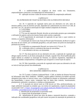 III - o estabelecimento de exigência de áreas verdes nos loteamentos,
empreendimentos comerciais e na implantação de infraestrutura; e
IV - aplicação em áreas verdes de recursos oriundos da compensação ambiental.
CAPÍTULO V
DA SUPRESSÃO DE VEGETAÇÃO PARA USO ALTERNATIVO DO SOLO
Art. 26. A supressão de vegetação nativa para uso alternativo do solo, tanto de
domínio público como de domínio privado, dependerá do cadastramento do imóvel no CAR, de
que trata o art. 29, e de prévia autorização do órgão estadual competente do Sisnama.
§ 1º (VETADO).
§ 2º (VETADO).
§ 3º No caso de reposição florestal, deverão ser priorizados projetos que contemplem
a utilização de espécies nativas do mesmo bioma onde ocorreu a supressão.
§ 4º O requerimento de autorização de supressão de que trata o caput conterá, no
mínimo, as seguintes informações:
I - a localização do imóvel, das Áreas de Preservação Permanente, da Reserva Legal e
das áreas de uso restrito, por coordenada geográfica, com pelo menos um ponto de amarração do
perímetro do imóvel;
II - a reposição ou compensação florestal, nos termos do § 4º do art. 33;
III - a utilização efetiva e sustentável das áreas já convertidas;
IV - o uso alternativo da área a ser desmatada.
Art. 27. Nas áreas passíveis de uso alternativo do solo, a supressão de vegetação que
abrigue espécie da flora ou da fauna ameaçada de extinção, segundo lista oficial publicada pelos
órgãos federal ou estadual ou municipal do Sisnama, ou espécies migratórias, dependerá da
adoção de medidas compensatórias e mitigadoras que assegurem a conservação da espécie.
Art. 28. Não é permitida a conversão de vegetação nativa para uso alternativo do solo
no imóvel rural que possuir área abandonada.
CAPÍTULO VI
DO CADASTRO AMBIENTAL RURAL
Art. 29. É criado o Cadastro Ambiental Rural - CAR, no âmbito do Sistema Nacional
de Informação sobre Meio Ambiente - SINIMA, registro público eletrônico de âmbito nacional,
obrigatório para todos os imóveis rurais, com a finalidade de integrar as informações ambientais
das propriedades e posses rurais, compondo base de dados para controle, monitoramento,
planejamento ambiental e econômico e combate ao desmatamento.
§ 1º A inscrição do imóvel rural no CAR deverá ser feita, preferencialmente, no
órgão ambiental municipal ou estadual, que, nos termos do regulamento, exigirá do proprietário
ou possuidor rural: (“Caput” do parágrafo com redação dada pela Medida Provisória nº 571, de
25/5/2012, convertida na Lei nº 12.727, de 17/10/2012)
I - identificação do proprietário ou possuidor rural;
II - comprovação da propriedade ou posse;
III - identificação do imóvel por meio de planta e memorial descritivo, contendo a
indicação das coordenadas geográficas com pelo menos um ponto de amarração do perímetro do
 