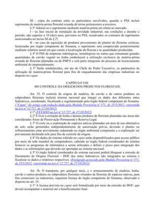 III - cópia do contrato entre os particulares envolvidos, quando o PSS incluir
suprimento de matéria-prima florestal oriunda de terras pertencentes a terceiros.
§ 3º Admite-se o suprimento mediante matéria-prima em oferta no mercado:
I - na fase inicial de instalação da atividade industrial, nas condições e durante o
período, não superior a 10 (dez) anos, previstos no PSS, ressalvados os contratos de suprimento
mencionados no inciso III do § 2º;
II - no caso de aquisição de produtos provenientes do plantio de florestas exóticas,
licenciadas por órgão competente do Sisnama, o suprimento será comprovado posteriormente
mediante relatório anual em que conste a localização da floresta e as quantidades produzidas.
§ 4º O PSS de empresas siderúrgicas, metalúrgicas ou outras que consumam grandes
quantidades de carvão vegetal ou lenha estabelecerá a utilização exclusiva de matéria-prima
oriunda de florestas plantadas ou de PMFS e será parte integrante do processo de licenciamento
ambiental do empreendimento.
§ 5º Serão estabelecidos, em ato do Chefe do Poder Executivo, os parâmetros de
utilização de matéria-prima florestal para fins de enquadramento das empresas industriais no
disposto no caput.
CAPÍTULO VIII
DO CONTROLE DA ORIGEM DOS PRODUTOS FLORESTAIS
Art. 35. O controle da origem da madeira, do carvão e de outros produtos ou
subprodutos florestais incluirá sistema nacional que integre os dados dos diferentes entes
federativos, coordenado, fiscalizado e regulamentado pelo órgão federal competente do Sisnama.
(“Caput” do artigo com redação dada pela Medida Provisória nº 571, de 25/5/2012, convertida
na Lei nº 12.727, de 17/10/2012)
§ 1º (VETADO na Lei nº 12.727, de 17/10/2012)
§ 2º É livre a extração de lenha e demais produtos de florestas plantadas nas áreas não
consideradas Áreas de Preservação Permanente e Reserva Legal.
§ 3º O corte ou a exploração de espécies nativas plantadas em área de uso alternativo
do solo serão permitidos independentemente de autorização prévia, devendo o plantio ou
reflorestamento estar previamente cadastrado no órgão ambiental competente e a exploração ser
previamente declarada nele para fins de controle de origem.
§ 4º Os dados do sistema referido no caput serão disponibilizados para acesso público
por meio da rede mundial de computadores, cabendo ao órgão federal coordenador do sistema
fornecer os programas de informática a serem utilizados e definir o prazo para integração dos
dados e as informações que deverão ser aportadas ao sistema nacional.
§ 5º O órgão federal coordenador do sistema nacional poderá bloquear a emissão de
Documento de Origem Florestal - DOF dos entes federativos não integrados ao sistema e
fiscalizar os dados e relatórios respectivos. (Parágrafo acrescido pela Medida Provisória nº 571,
de 25/5/2012, convertida na Lei nº 12.727, de 17/10/2012)
Art. 36. O transporte, por qualquer meio, e o armazenamento de madeira, lenha,
carvão e outros produtos ou subprodutos florestais oriundos de florestas de espécies nativas, para
fins comerciais ou industriais, requerem licença do órgão competente do Sisnama, observado o
disposto no art. 35.
§ 1º A licença prevista no caput será formalizada por meio da emissão do DOF, que
deverá acompanhar o material até o beneficiamento final.
 