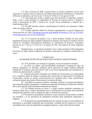§ 2º Para a emissão do DOF, a pessoa física ou jurídica responsável deverá estar
registrada no Cadastro Técnico Federal de Atividades Potencialmente Poluidoras ou Utilizadoras
de Recursos Ambientais, previsto no art. 17 da Lei nº 6.938, de 31 de agosto de 1981.
§ 3º Todo aquele que recebe ou adquire, para fins comerciais ou industriais, madeira,
lenha, carvão e outros produtos ou subprodutos de florestas de espécies nativas é obrigado a
exigir a apresentação do DOF e munir-se da via que deverá acompanhar o material até o
beneficiamento final.
§ 4º No DOF deverão constar a especificação do material, sua volumetria e dados
sobre sua origem e destino.
§ 5º O órgão ambiental federal do Sisnama regulamentará os casos de dispensa da
licença prevista no caput. (Parágrafo acrescido pela Medida Provisória nº 571, de 25/5/2012,
convertida na Lei nº 12.727, de 17/10/2012)
Art. 37. O comércio de plantas vivas e outros produtos oriundos da flora nativa
dependerá de licença do órgão estadual competente do Sisnama e de registro no Cadastro Técnico
Federal de Atividades Potencialmente Poluidoras ou Utilizadoras de Recursos Ambientais,
previsto no art. 17 da Lei nº 6.938, de 31 de agosto de 1981, sem prejuízo de outras exigências
cabíveis.
Parágrafo único. A exportação de plantas vivas e outros produtos da flora dependerá
de licença do órgão federal competente do Sisnama, observadas as condições estabelecidas no
caput.
CAPÍTULO IX
DA PROIBIÇÃO DO USO DE FOGO E DO CONTROLE DOS INCÊNDIOS
Art. 38. É proibido o uso de fogo na vegetação, exceto nas seguintes situações:
I - em locais ou regiões cujas peculiaridades justifiquem o emprego do fogo em
práticas agropastoris ou florestais, mediante prévia aprovação do órgão estadual ambiental
competente do Sisnama, para cada imóvel rural ou de forma regionalizada, que estabelecerá os
critérios de monitoramento e controle;
II - emprego da queima controlada em Unidades de Conservação, em conformidade
com o respectivo plano de manejo e mediante prévia aprovação do órgão gestor da Unidade de
Conservação, visando ao manejo conservacionista da vegetação nativa, cujas características
ecológicas estejam associadas evolutivamente à ocorrência do fogo;
III - atividades de pesquisa científica vinculada a projeto de pesquisa devidamente
aprovado pelos órgãos competentes e realizada por instituição de pesquisa reconhecida, mediante
prévia aprovação do órgão ambiental competente do Sisnama.
§ 1º Na situação prevista no inciso I, o órgão estadual ambiental competente do
Sisnama exigirá que os estudos demandados para o licenciamento da atividade rural contenham
planejamento específico sobre o emprego do fogo e o controle dos incêndios.
§ 2º Excetuam-se da proibição constante no caput as práticas de prevenção e combate
aos incêndios e as de agricultura de subsistência exercidas pelas populações tradicionais e
indígenas
§ 3º Na apuração da responsabilidade pelo uso irregular do fogo em terras públicas ou
particulares, a autoridade competente para fiscalização e autuação deverá comprovar o nexo de
causalidade entre a ação do proprietário ou qualquer preposto e o dano efetivamente causado.
 