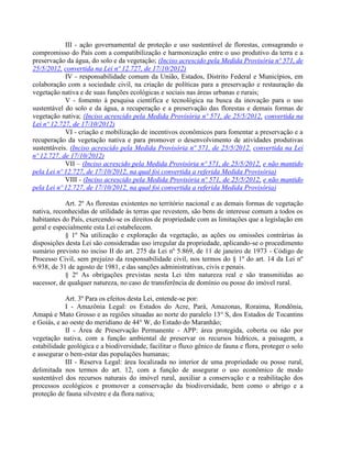 III - ação governamental de proteção e uso sustentável de florestas, consagrando o
compromisso do País com a compatibilização e harmonização entre o uso produtivo da terra e a
preservação da água, do solo e da vegetação; (Inciso acrescido pela Medida Provisória nº 571, de
25/5/2012, convertida na Lei nº 12.727, de 17/10/2012)
IV - responsabilidade comum da União, Estados, Distrito Federal e Municípios, em
colaboração com a sociedade civil, na criação de políticas para a preservação e restauração da
vegetação nativa e de suas funções ecológicas e sociais nas áreas urbanas e rurais;
V - fomento à pesquisa científica e tecnológica na busca da inovação para o uso
sustentável do solo e da água, a recuperação e a preservação das florestas e demais formas de
vegetação nativa; (Inciso acrescido pela Medida Provisória nº 571, de 25/5/2012, convertida na
Lei nº 12.727, de 17/10/2012)
VI - criação e mobilização de incentivos econômicos para fomentar a preservação e a
recuperação da vegetação nativa e para promover o desenvolvimento de atividades produtivas
sustentáveis. (Inciso acrescido pela Medida Provisória nº 571, de 25/5/2012, convertida na Lei
nº 12.727, de 17/10/2012)
VII – (Inciso acrescido pela Medida Provisória nº 571, de 25/5/2012, e não mantido
pela Lei nº 12.727, de 17/10/2012, na qual foi convertida a referida Medida Provisória)
VIII - (Inciso acrescido pela Medida Provisória nº 571, de 25/5/2012, e não mantido
pela Lei nº 12.727, de 17/10/2012, na qual foi convertida a referida Medida Provisória)
Art. 2º As florestas existentes no território nacional e as demais formas de vegetação
nativa, reconhecidas de utilidade às terras que revestem, são bens de interesse comum a todos os
habitantes do País, exercendo-se os direitos de propriedade com as limitações que a legislação em
geral e especialmente esta Lei estabelecem.
§ 1º Na utilização e exploração da vegetação, as ações ou omissões contrárias às
disposições desta Lei são consideradas uso irregular da propriedade, aplicando-se o procedimento
sumário previsto no inciso II do art. 275 da Lei nº 5.869, de 11 de janeiro de 1973 - Código de
Processo Civil, sem prejuízo da responsabilidade civil, nos termos do § 1º do art. 14 da Lei nº
6.938, de 31 de agosto de 1981, e das sanções administrativas, civis e penais.
§ 2º As obrigações previstas nesta Lei têm natureza real e são transmitidas ao
sucessor, de qualquer natureza, no caso de transferência de domínio ou posse do imóvel rural.
Art. 3º Para os efeitos desta Lei, entende-se por:
I - Amazônia Legal: os Estados do Acre, Pará, Amazonas, Roraima, Rondônia,
Amapá e Mato Grosso e as regiões situadas ao norte do paralelo 13° S, dos Estados de Tocantins
e Goiás, e ao oeste do meridiano de 44° W, do Estado do Maranhão;
II - Área de Preservação Permanente - APP: área protegida, coberta ou não por
vegetação nativa, com a função ambiental de preservar os recursos hídricos, a paisagem, a
estabilidade geológica e a biodiversidade, facilitar o fluxo gênico de fauna e flora, proteger o solo
e assegurar o bem-estar das populações humanas;
III - Reserva Legal: área localizada no interior de uma propriedade ou posse rural,
delimitada nos termos do art. 12, com a função de assegurar o uso econômico de modo
sustentável dos recursos naturais do imóvel rural, auxiliar a conservação e a reabilitação dos
processos ecológicos e promover a conservação da biodiversidade, bem como o abrigo e a
proteção de fauna silvestre e da flora nativa;
 